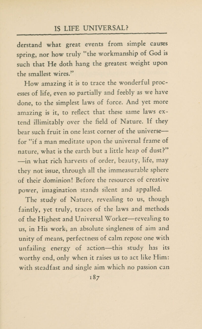 derstand what great events from simple causes spring, nor how truly the workmanship of God is such that He doth hang the greatest weight upon the smallest wires.” How amazing it is to trace the wonderful proc¬ esses of life, even so partially and feebly as we have done, to the simplest laws of force. And yet more amazing is it, to reflect that these same laws ex¬ tend illimitably over the field of Nature. If they bear such fruit in one least corner of the universe— for if a man meditate upon the universal frame of nature, what is the earth but a little heap of dust?” —in what rich harvests of order, beauty, life, may they not issue, through all the immeasurable sphere of their dominion! Before the resources of creative power, imagination stands silent and appalled. The study of Nature, revealing to us, though faintly, yet truly, traces of the laws and methods of the Highest and Universal Worker—revealing to us, in His work, an absolute singleness of aim and unity of means, perfectness of calm repose one with unfailing energy of action—this study has its worthy end, only when it raises us to act like Him: with steadfast and single aim which no passion can