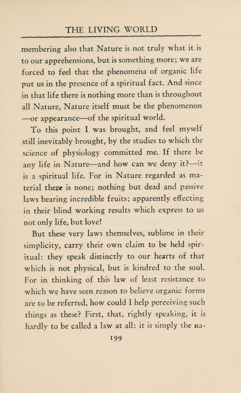 membering also that Nature is not truly what it is to our apprehensions, but is something more; we are forced to feel that the phenomena of organic life put us in the presence of a spiritual fact. And since in that life there is nothing more than is throughout all Nature, Nature itself must be the phenomenon —or appearance—of the spiritual world. To this point I was brought, and feel myself still inevitably brought, by the studies to which the science of physiology committed me. If there be any life in Nature—and how can we deny it?—-it is a spiritual life. For in Nature regarded as ma¬ terial there is none; nothing but dead and passive laws bearing incredible fruits; apparently effecting in their blind working results which express to us not only life, but love! But these very laws themselves, sublime in their simplicity, carry their own claim to be held spir¬ itual: they speak distinctly to our hearts of that which is not physical, but is kindred to the soul. For in thinking of this law of least resistance to which we have seen reason to believe organic forms are to be referred, how could I help perceiving such things as these? First, that, rightly speaking, it is hardly to be called a law at all: it is simply the na-