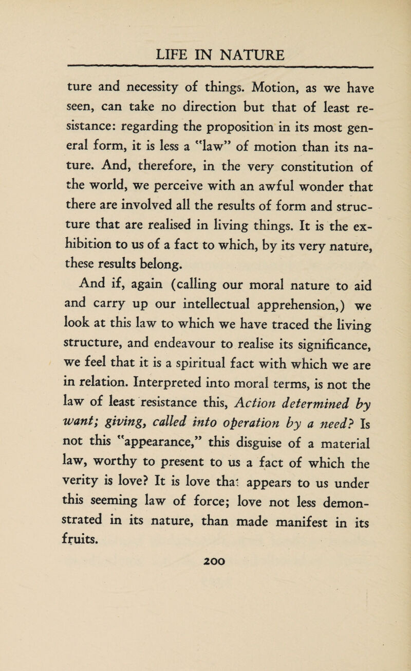 ture and necessity of things. Motion, as we have seen, can take no direction but that of least re¬ sistance: regarding the proposition in its most gen¬ eral form, it is less a law” of motion than its na¬ ture. And, therefore, in the very constitution of the world, we perceive with an awful wonder that there are involved all the results of form and struc¬ ture that are realised in living things. It is the ex¬ hibition to us of a fact to which, by its very nature, these results belong. And if, again (calling our moral nature to aid and carry up our intellectual apprehension,) we look at this law to which we have traced the living structure, and endeavour to realise its significance, we feel that it is a spiritual fact with which we are in relation. Interpreted into moral terms, is not the law of least resistance this, Action determined by want; giving, called into operation by a need? Is not this appearance,” this disguise of a material law, worthy to present to us a fact of which the verity is love? It is love that appears to us under this seeming law of force; love not less demon¬ strated in its nature, than made manifest in its fruits.