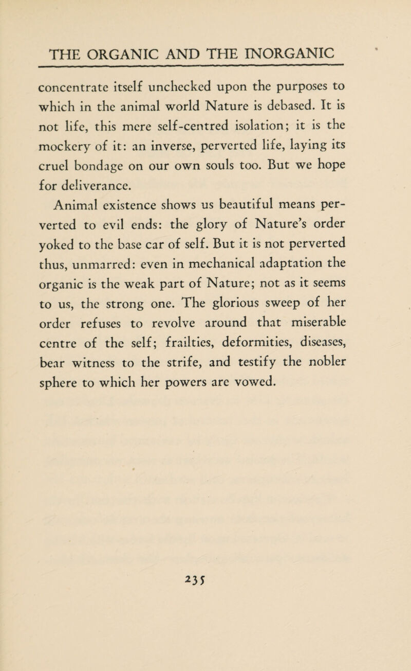 concentrate itself unchecked upon the purposes to which in the animal world Nature is debased. It is not life, this mere self-centred isolation; it is the mockery of it: an inverse, perverted life, laying its cruel bondage on our own souls too. But we hope for deliverance. Animal existence shows us beautiful means per¬ verted to evil ends: the glory of Nature’s order yoked to the base car of self. But it is not perverted thus, unmarred: even in mechanical adaptation the organic is the weak part of Nature; not as it seems to us, the strong one. The glorious sweep of her order refuses to revolve around that miserable centre of the self; frailties, deformities, diseases, bear witness to the strife, and testify the nobler sphere to which her powers are vowed.