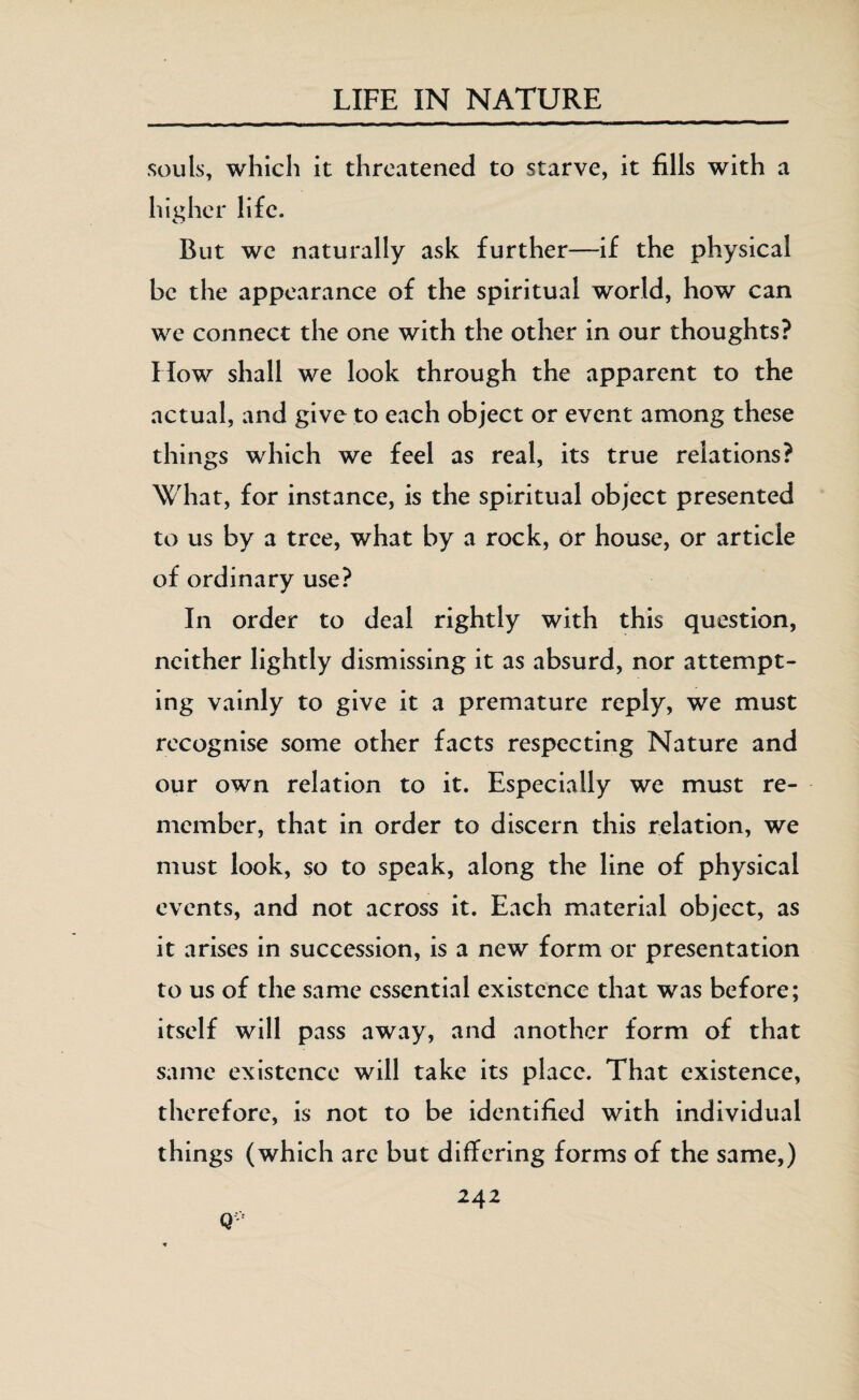 souls, which it threatened to starve, it fills with a higher life. But we naturally ask further—if the physical be the appearance of the spiritual world, how can we connect the one with the other in our thoughts? How shall we look through the apparent to the actual, and give to each object or event among these things which we feel as real, its true relations? What, for instance, is the spiritual object presented to us by a tree, what by a rock, or house, or article of ordinary use? In order to deal rightly with this question, neither lightly dismissing it as absurd, nor attempt¬ ing vainly to give it a premature reply, we must recognise some other facts respecting Nature and our own relation to it. Especially we must re¬ member, that in order to discern this relation, we must look, so to speak, along the line of physical events, and not across it. Each material object, as it arises in succession, is a new form or presentation to us of the same essential existence that was before; itself will pass away, and another form of that same existence will take its place. That existence, therefore, is not to be identified with individual things (which arc but differing forms of the same,) 242 Q-;