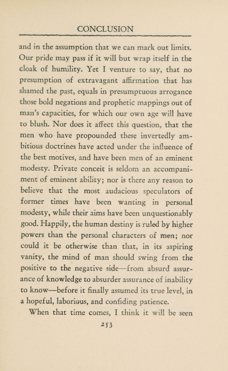 and in the assumption that we can mark out limits. Our pride may pass if it will but wrap itself in the cloak of humility. Yet I venture to say, that no presumption of extravagant affirmation that has shamed the past, equals in presumptuous arrogance those bold negations and prophetic mappings out of man’s capacities, for which our own age will have to blush. Nor does it affect this question, that the men who have propounded these invertedly am¬ bitious doctrines have acted under the influence of the best motives, and have been men of an eminent modesty. Private conceit is seldom an accompani¬ ment of eminent ability; nor is there any reason to believe that the most audacious speculators of former times have been wanting in personal modesty, while their aims have been unquestionably good. Happily, the human destiny is ruled by higher powers than the personal characters of men; nor could it be otherwise than that, in its aspiring vanity, the mind of man should swing from the positive to the negative side—from absurd assur¬ ance of knowledge to absurder assurance of inability to know—before it finally assumed its true level, in a hopef ul, laborious, and confiding patience. When that time comes, I think it will be seen 2S5