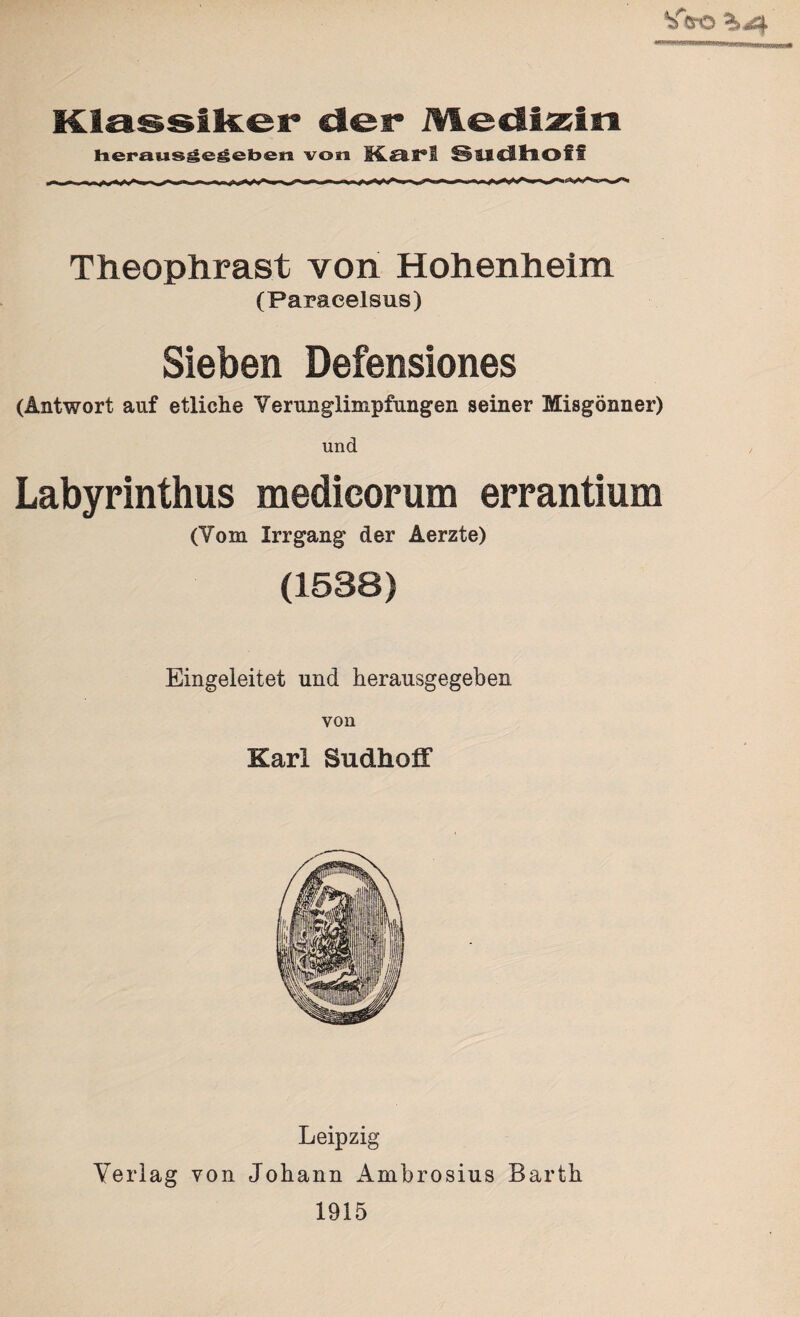 Klassiker der Medizin herausgegeben von M.O.X*! Slldhoff Theophrast von Hohenheim (Paracelsus) Sieben Defensiones (Antwort auf etliche Verunglimpfungen seiner Misgönner) und Labyrinthus medicorum errantium (Yom Irr gang der Aerzte) (1538) Eingeleitet und herausgegeben von Karl Sudholf Leipzig Verlag von Johann Ambrosius Barth 1915