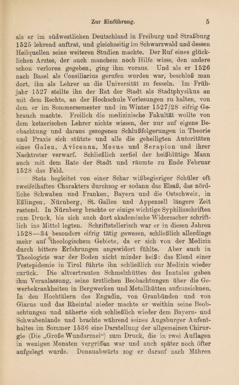 als er im südwestlichen Deutschland in Freiburg und Straßburg 1525 lehrend auftrat, und gleichzeitig im Schwarzwald und dessen Heilquellen seine weiteren Studien machte. Der Ruf eines glück¬ lichen Arztes, der auch manchem noch Hilfe wisse, den andere schon verloren gegeben, ging ihm voraus. Und als er 1526 nach Basel als Consiliarius gerufen worden war, beschloß man dort, ihn als Lehrer an die Universität zu fesseln. Im Früh¬ jahr 1527 stellte ihn der Rat der Stadt als Stadtphysikus an mit dem Rechte, an der Hochschule Vorlesungen zu halten, von dem er im Sommersemester und im Winter 1527/28 eifrig Ge¬ brauch machte. Freilich die medizinische Fakultät wollte von dem ketzerischen Lehrer nichts wissen, der nur auf eigene Be¬ obachtung und daraus gezogenen Schlußfolgerungen in Theorie und Praxis sich stützte und alle die geheiligten Autoritäten eines Galen, Avicenna, Mesue und Serapion und ihrer Nachtreter verwarf. Schließlich zerfiel der heißblütige Mann auch mit dem Rate der Stadt und räumte zu Ende Februar 1528 das Feld. Stets begleitet von einer Schar wißbegieriger Schüler oft zweifelhaften Charakters durchzog er sodann das Elsaß, das nörd¬ liche Schwaben und Franken, Bayern und die Ostschweiz, in Eßlingen, Nürnberg, St. Gallen und Appenzell längere Zeit rastend. In Nürnberg brachte er einige wichtige Syphilisschriften zum Druck, bis sich auch dort akademische Widersacher schrift¬ lich ins Mittel legten. Schriftstellerisch war er in diesen Jahren 1528—34 besonders eifrig tätig gewesen, schließlich allerdings mehr auf theologischem Gebiete, da er sich von der Medizin durch bittere Erfahrungen an gewidert fühlte. Aber auch in Theologicis war der Boden nicht minder heiß: das Elend einer Pestepidemie in Tirol führte ihn schließlich zur Medizin wieder zurück. Die altvertrauten Schmelzhütten des Inntales gaben ihm Veranlassung, seine ärztlichen Beobachtungen über die Ge¬ werbekrankheiten in Bergwerken und Metallhütten aufzuzeichnen. In den Hochtälern des Engadin, von Graubünden und von Glarus und das Rheintal nieder machte er weithin seine Beob¬ achtungen und näherte sich schließlich wieder dem Bayern- und Schwabeniande und brachte während seines Augsburger Aufent¬ haltes im Sommer 1536 eine Darstellung der allgemeinen Chirur¬ gie (Die „Große Wundarznei44) zum Druck, die in zwei Auflagen in wenigen Monaten vergriffen war und auch später noch öfter aufgelegt wurde. Donauabwärts zog er darauf nach Mähren