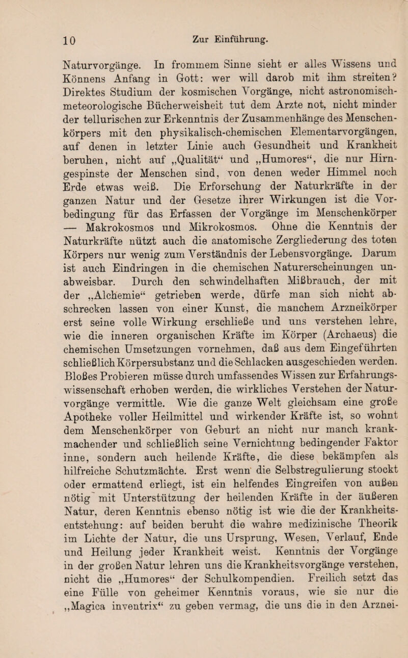Natur Vorgänge. In frommem Sinne sieht er alles Wissens und Könnens Anfang in Gott: wer will darob mit ihm streiten? Direktes Studium der kosmischen Vorgänge, nicht astronomisch¬ meteorologische Bücherweisheit tut dem Arzte not, nicht minder der tellurischen zur Erkenntnis der Zusammenhänge des Menschen¬ körpers mit den physikalisch-chemischen Elementarvorgängen, auf denen in letzter Linie auch Gesundheit und Krankheit beruhen, nicht auf „Qualität“ und „Humores“, die nur Hirn¬ gespinste der Menschen sind, von denen weder Himmel noch Erde etwas weiß. Die Erforschung der Naturkräfte in der ganzen Natur und der Gesetze ihrer Wirkungen ist die Vor¬ bedingung für das Erfassen der Vorgänge im Menschenkörper — Makrokosmos und Mikrokosmos. Ohne die Kenntnis der Naturkräfte nützt auch die anatomische Zergliederung des toten Körpers nur wenig zum Verständnis der Lebens Vorgänge. Damm ist auch Eindringen in die chemischen Naturerscheinungen un¬ abweisbar. Durch den schwindelhaften Mißbrauch, der mit der „Alchemie“ getrieben werde, dürfe man sich nicht ab- schrecken lassen von einer Kunst, die manchem Arzneikörper erst seine volle Wirkung erschließe und uns verstehen lehre, wie die inneren organischen Kräfte im Körper (Archaeus) die chemischen Umsetzungen vornehmen, daß aus dem Eingeführten schließlich Körpersubstanz und die Schlacken ausgeschieden werden. Bloßes Probieren müsse durch umfassendes Wissen zur Erfahrungs¬ wissenschaft erhoben werden, die wirkliches Verstehen der Natur¬ vorgänge vermittle. Wie die ganze Welt gleichsam eine große Apotheke voller Heilmittel und wirkender Kräfte ist, so wohnt dem Menschenkörper von Geburt an nicht nur manch krank¬ machender und schließlich seine Vernichtung bedingender Faktor inne, sondern auch heilende Kräfte, die diese bekämpfen als hilfreiche Schutzmächte. Erst wenn' die Selbstregulierung stockt oder ermattend erliegt, ist ein. helfendes Eingreifen von außen nötig mit Unterstützung der heilenden Kräfte in der äußeren Natur, deren Kenntnis ebenso nötig ist wie die der Krankheits¬ entstehung: auf beiden beruht die wahre medizinische Theorik im Lichte der Natur, die uns Ursprung, Wesen, Verlauf, Ende und Heilung jeder Krankheit weist. Kenntnis der Vorgänge in der großen Natur lehren uns die Krankheitsvorgänge verstehen, nicht die „Humores“ der Schulkompendien. Freilich setzt das eine Fülle von geheimer Kenntnis voraus, wie sie nur die „Magica inventrix“ zu geben vermag, die uns die in den Arznei-