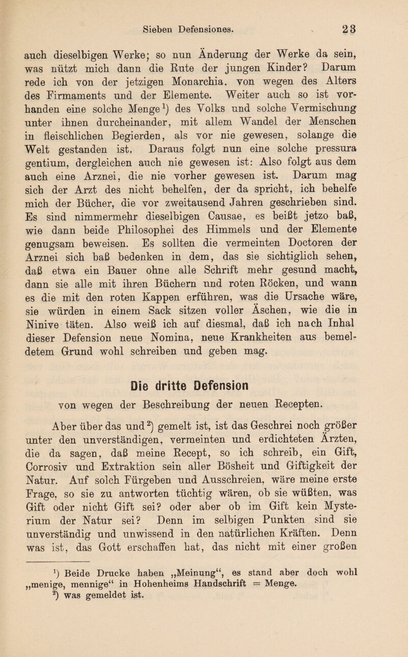 auch dieselbigen Werke* so nun Änderung der Werke da sein, was nützt mich dann die Rute der jungen Kinder? Darum rede ich von der jetzigen Monarchia, von wegen des Alters des Firmaments und der Elemente. Weiter auch so ist vor¬ handen eine solche Menge1) des Voiks und solche Vermischung unter ihnen durcheinander, mit allem Wandel der Menschen in fleischlichen Begierden, als vor nie gewesen, solange die Welt gestanden ist. Daraus folgt nun eine solche pressura gentium, dergleichen auch nie gewesen ist: Also folgt aus dem auch eine Arznei, die nie vorher gewesen ist. Darum mag sich der Arzt des nicht behelfen, der da spricht, ich behelfe mich der Bücher, die vor zweitausend Jahren geschrieben sind. Es sind nimmermehr dieselbigen Causae, es beißt jetzo baß, wie dann beide Philosophei des Himmels und der Elemente genugsam beweisen. Es sollten die vermeinten Doctoren der Arznei sich baß bedenken in dem, das sie sichtiglich sehen, daß etwa ein Bauer ohne alle Schrift mehr gesund macht, dann sie alle mit ihren Büchern und roten Röcken, und wann es die mit den roten Kappen erführen, was die Ursache wäre, sie würden in einem Sack sitzen voller Äschen, wie die in Ninive täten. Also weiß ich auf diesmal, daß ich nach Inhal dieser Defension neue Nomina, neue Krankheiten aus bemel- detem Grund wohl schreiben und geben mag. Die dritte Defension von wegen der Beschreibung der neuen Recepten. Aber über das und2) gemelt ist, ist das Geschrei noch größer unter den unverständigen, vermeinten und erdichteten Ärzten, die da sagen, daß meine Recept, so ich schreib, ein Gift, Corrosiv und Extraktion sein aller Bösheit und Giftigkeit der Natur. Auf solch Fürgeben und Ausschreien, wäre meine erste Frage, so sie zu antworten tüchtig wären, ob sie wüßten, was Gift oder nicht Gift sei? oder aber ob im Gift kein Myste¬ rium der Natur sei? Denn im selbigen Punkten sind sie unverständig und unwissend in den natürlichen Kräften. Denn was ist, das Gott erschaffen hat, das nicht mit einer großen *) Beide Drucke haben „Meinung“, es stand aber doch wohl „menige, mennige“ in Hohenheims Handschrift = Menge. 2) was gemeldet ist.