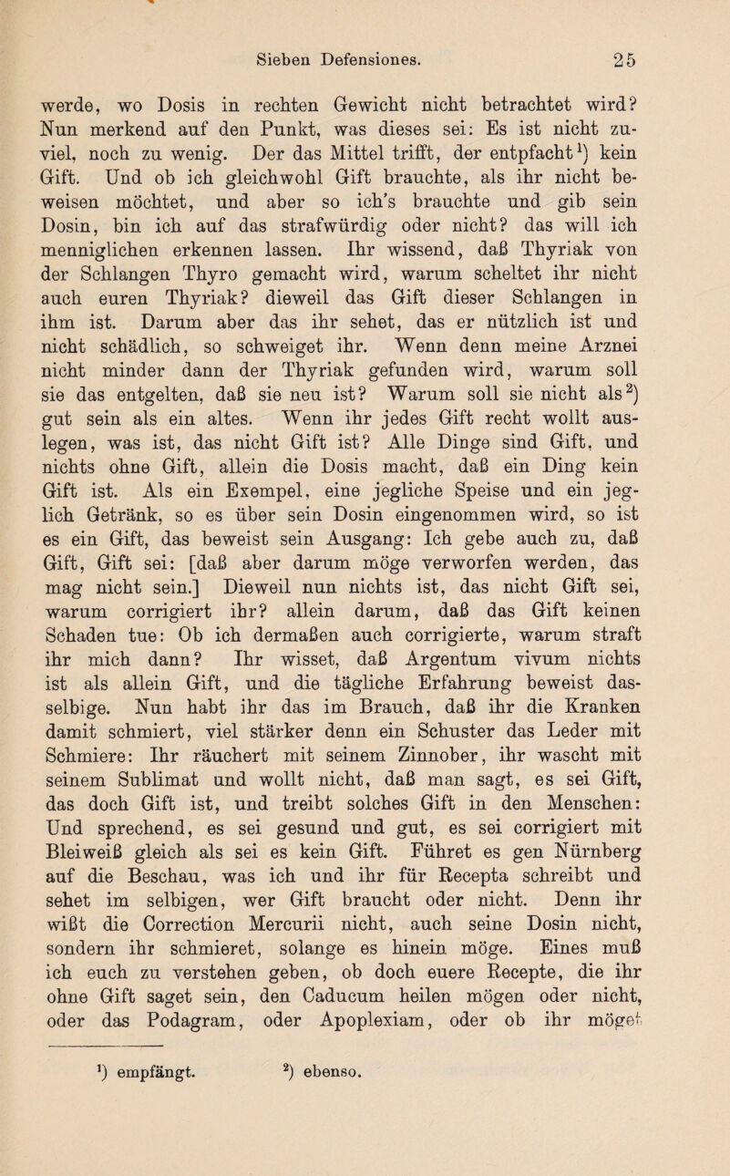 werde, wo Dosis in rechten Gewicht nicht betrachtet wird? Nun merkend auf den Punkt, was dieses sei: Es ist nicht zu¬ viel, noch zu wenig. Der das Mittel trifft, der entpfacht1) kein Gift. Und ob ich gleichwohl Gift brauchte, als ihr nicht be¬ weisen möchtet, und aber so ich’s brauchte und gib sein Dosin, bin ich auf das strafwürdig oder nicht? das will ich menniglichen erkennen lassen. Ihr wissend, daß Thyriak von der Schlangen Thyro gemacht wird, warum scheltet ihr nicht auch euren Thyriak? dieweil das Gift dieser Schlangen in ihm ist. Darum aber das ihr sehet, das er nützlich ist und nicht schädlich, so schweiget ihr. Wenn denn meine Arznei nicht minder dann der Thyriak gefunden wird, warum soll sie das entgelten, daß sie neu ist? Warum soll sie nicht als2) gut sein als ein altes. Wenn ihr jedes Gift recht wollt aus¬ legen, was ist, das nicht Gift ist? Alle Dinge sind Gift, und nichts ohne Gift, allein die Dosis macht, daß ein Ding kein Gift ist. Als ein Exempel, eine jegliche Speise und ein jeg¬ lich Getränk, so es über sein Dosin eingenommen wird, so ist es ein Gift, das beweist sein Ausgang: Ich gebe auch zu, daß Gift, Gift sei: [daß aber darum möge verworfen werden, das mag nicht sein.] Dieweil nun nichts ist, das nicht Gift sei, warum corrigiert ihr? allein darum, daß das Gift keinen Schaden tue: Ob ich dermaßen auch corrigierte, warum straft ihr mich dann? Ihr wisset, daß Argentum vivum nichts ist als allein Gift, und die tägliche Erfahrung beweist das- selbige. Nun habt ihr das im Brauch, daß ihr die Kranken damit schmiert, viel stärker denn ein Schuster das Leder mit Schmiere: Ihr räuchert mit seinem Zinnober, ihr wascht mit seinem Sublimat und wollt nicht, daß man sagt, es sei Gift, das doch Gift ist, und treibt solches Gift in den Menschen: Und sprechend, es sei gesund und gut, es sei corrigiert mit Bleiweiß gleich als sei es kein Gift. Führet es gen Nürnberg auf die Beschau, was ich und ihr für Becepta schreibt und sehet im selbigen, wer Gift braucht oder nicht. Denn ihr wißt die Correction Mercurii nicht, auch seine Dosin nicht, sondern ihr schmieret, solange es hinein möge. Eines muß ich euch zu verstehen geben, ob doch euere Becepte, die ihr ohne Gift saget sein, den Caducum heilen mögen oder nicht, oder das Podagram, oder Apoplexiam, oder ob ihr möge! empfängt. 2) ebenso.