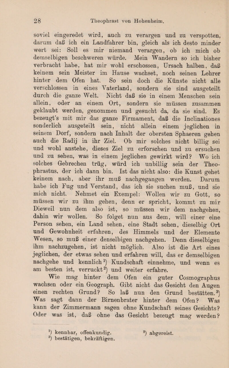 soviel eingeredet wird, auch zu verargen und zu verspotten, darum daß ich ein Landfahrer bin, gleich als ich desto minder wert sei: Soll es mir niemand verargen, ob ich mich ob demselbigen beschweren würde. Mein Wandern so ich bisher verbracht habe, hat mir wohl erschossen, Ursach halben, daß keinem sein Meister im Hause wachset, noch seinen Lehrer hinter dem Ofen hat. So sein doch die Künste nicht alle verschlossen in eines Vaterland, sondern sie sind ausgeteilt durch die ganze Welt. Nicht daß sie in einem Menschen sein allein, oder an einem Ort, sondern sie müssen zusammen geklaubt werden, genommen und gesucht da, da sie sind. Es bezeugt’s mit mir das ganze Firmament, daß die Inclinationes sonderlich ausgeteilt sein, nicht allein einem jeglichen in seinem Dorf, sondern nach Inhalt der obersten Sphaeren gehen auch die ftadij in ihr Ziel. Ob mir solches nicht billig sei und wohl anstehe, dieses Ziel zu erforschen und zu ersuchen und zu sehen, was in einem jeglichen gewirkt wird? Wo ich solches Gebrechen trüg, würd ich unbillig sein der Theo- phrastus, der ich dann bin. Ist das nicht also: die Kunst gehet keinem nach, aber ihr muß nachgegangen werden. Darum habe ich Fug und Verstand, das ich sie suchen muß, und sie mich nicht. Nehmet ein Exempel: Wollen wir zu Gott, so müssen wir zu ihm gehen, denn er spricht, kommt zu mir Dieweil nun dem also ist, so müssen wir dem nachgehen, dahin wir wollen. So folget nun aus dem, will einer eine Person sehen, ein Land sehen, eine Stadt sehen, dieselbig Ort und Gewohnheit erfahren, des Himmels und der Elemente Wesen, so muß einer denselbigen nachgehen. Denn dieselbigen ihm nachzugehen, ist nicht möglich. Also ist die Art eines jeglichen, der etwas sehen und erfahren will, das er demselbigen nachgehe und kennlichJ) Kundschaft einnehme, und wenn es am besten ist, verrückt2) und weiter erfahre. Wie mag hinter dem Ofen ein guter Cosmographus wachsen oder ein Geograph. Gibt nicht das Gesicht den Augen einen rechten Grund? So laß nun den Grund bestatten.3) Was sagt dann der Birnenbrater hinter dem Ofen? Was kann der Zimmermann sagen ohne Kundschaft seines Gesichts? Oder was ist, daß ohne das Gesicht bezeugt mag werden? *) kennbar, offenkundig. 3) bestätigen, bekräftigen. 2) abgereist.