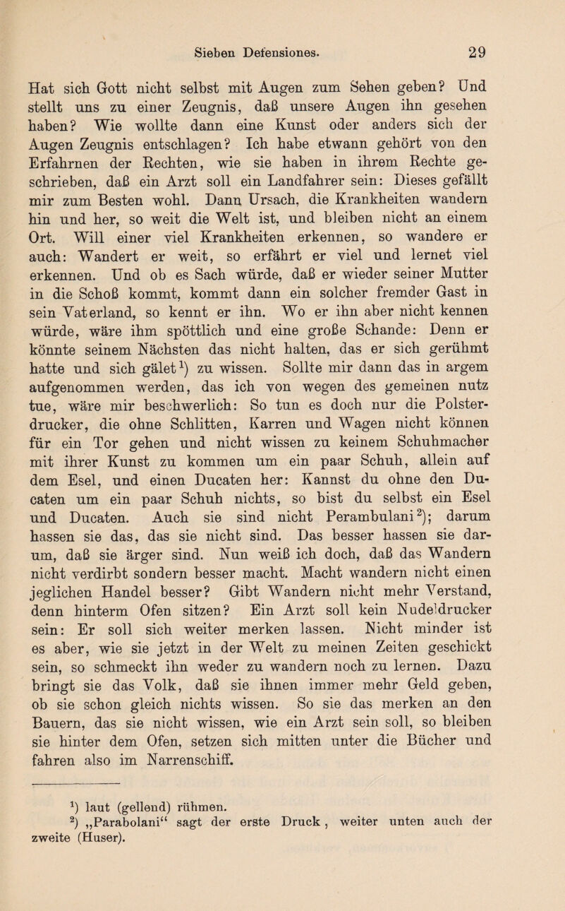 Hat sich Gott nicht selbst mit Angen zum Sehen gehen? Und stellt uns zn einer Zeugnis, daß unsere Augen ihn gesehen haben? Wie wollte dann eine Kunst oder anders sich der Augen Zeugnis entschlagen? Ich habe et wann gehört von den Erfahrnen der Rechten, wie sie haben in ihrem Rechte ge¬ schrieben, daß ein Arzt soll ein Landfahrer sein: Dieses gefällt mir zum Besten wohl. Dann Ursach, die Krankheiten wandern hin und her, so weit die Welt ist, und bleiben nicht an einem Ort. Will einer viel Krankheiten erkennen, so wandere er auch: Wandert er weit, so erfährt er viel und lernet viel erkennen. Und ob es Sach würde, daß er wieder seiner Mutter in die Schoß kommt, kommt dann ein solcher fremder Gast in sein Vaterland, so kennt er ihn. Wo er ihn aber nicht kennen würde, wäre ihm spöttlich und eine große Schande: Denn er könnte seinem Nächsten das nicht halten, das er sich gerühmt hatte und sich gälet1) zu wissen. Sollte mir dann das in argem aufgenommen werden, das ich von wegen des gemeinen nutz tue, wäre mir beschwerlich: So tun es doch nur die Polster¬ drucker, die ohne Schlitten, Karren und Wagen nicht können für ein Tor gehen und nicht wissen zu keinem Schuhmacher mit ihrer Kunst zu kommen um ein paar Schuh, allein auf dem Esel, und einen Ducaten her: Kannst du ohne den Du- caten um ein paar Schuh nichts, so bist du selbst ein Esel und Ducaten. Auch sie sind nicht Perambulani2); darum hassen sie das, das sie nicht sind. Das besser hassen sie dar¬ um, daß sie ärger sind. Nun weiß ich doch, daß das Wandern nicht verdirbt sondern besser macht. Macht wandern nicht einen jeglichen Handel besser? Gibt Wandern nicht mehr Verstand, denn hinterm Ofen sitzen? Ein Arzt soll kein Nudeldrucker sein: Er soll sich weiter merken lassen. Nicht minder ist es aber, wie sie jetzt in der Welt zu meinen Zeiten geschickt sein, so schmeckt ihn weder zu wandern noch zu lernen. Dazu bringt sie das Volk, daß sie ihnen immer mehr Geld geben, ob sie schon gleich nichts wissen. So sie das merken an den Bauern, das sie nicht wissen, wie ein Arzt sein soll, so bleiben sie hinter dem Ofen, setzen sich mitten unter die Bücher und fahren also im Narrenschiff. b laut (gellend) rühmen. 2) „Parabolani“ sagt der erste Druck , weiter unten auch der zweite (Huser).