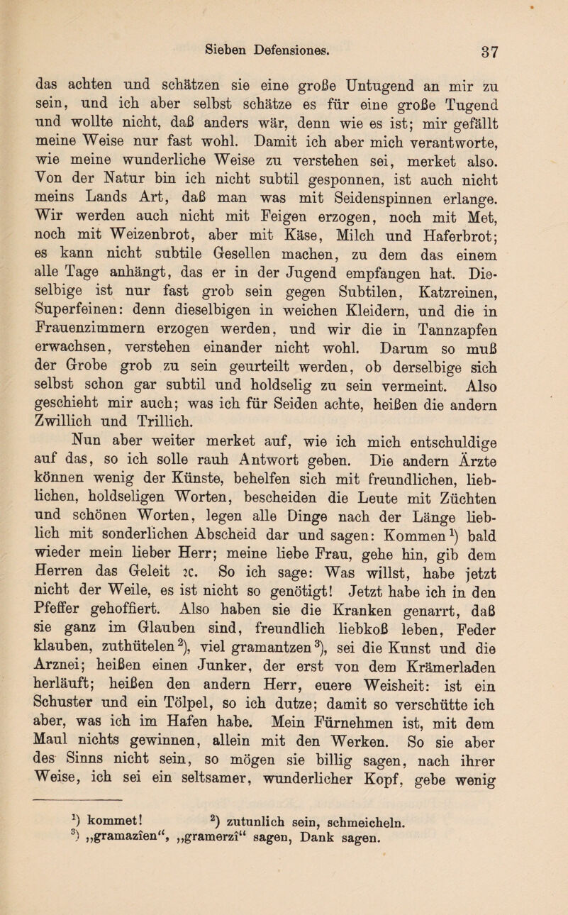 das achten und schätzen sie eine große Untugend an mir zu sein, und ich aber selbst schätze es für eine große Tugend und wollte nicht, daß anders wär, denn wie es ist; mir gefällt meine Weise nur fast wohl. Damit ich aber mich verantworte, wie meine wunderliche Weise zu verstehen sei, merket also. Von der Natur bin ich nicht subtil gesponnen, ist auch nicht meins Lands Art, daß man was mit Seidenspinnen erlange. Wir werden auch nicht mit Feigen erzogen, noch mit Met, noch mit Weizenbrot, aber mit Käse, Milch und Haferbrot; es kann nicht subtile Gesellen machen, zu dem das einem alle Tage anhängt, das er in der Jugend empfangen hat. Die- selbige ist nur fast grob sein gegen Subtilen, Katzreinen, Superfeinen: denn dieselbigen in weichen Kleidern, und die in Frauenzimmern erzogen werden, und wir die in Tannzapfen erwachsen, verstehen einander nicht wohl. Darum so muß der Grobe grob zu sein geurteilt werden, ob derselbige sich selbst schon gar subtil und holdselig zu sein vermeint. Also geschieht mir auch; was ich für Seiden achte, heißen die andern Zwillich und Trillich. Nun aber weiter merket auf, wie ich mich entschuldige auf das, so ich solle rauh Antwort geben. Die andern Ärzte können wenig der Künste, behelfen sich mit freundlichen, lieb¬ lichen, holdseligen Worten, bescheiden die Leute mit Züchten und schönen Worten, legen alle Dinge nach der Länge lieb¬ lich mit sonderlichen Abscheid dar und sagen: Kommen1) bald wieder mein lieber Herr; meine liebe Frau, gehe hin, gib dem Herren das Geleit :c. So ich sage: Was willst, habe jetzt nicht der Weile, es ist nicht so genötigt! Jetzt habe ich in den Pfeffer gehoffiert. Also haben sie die Kranken genarrt, daß sie ganz im Glauben sind, freundlich liebkoß leben, Feder klauben, zuthütelen2), viel gramantzen3), sei die Kunst und die Arznei; heißen einen Junker, der erst von dem Krämerladen herläuft; heißen den andern Herr, euere Weisheit: ist ein Schuster und ein Tölpel, so ich dutze; damit so verschütte ich aber, was ich im Hafen habe. Mein Fürnehmen ist, mit dem Maul nichts gewinnen, allein mit den Werken. So sie aber des Sinns nicht sein, so mögen sie billig sagen, nach ihrer Weise, ich sei ein seltsamer, wunderlicher Kopf, gebe wenig x) kommet! 2) zutunlich sein, schmeicheln. 3) „gramazien“, „gramerzi“ sagen, Dank sagen.