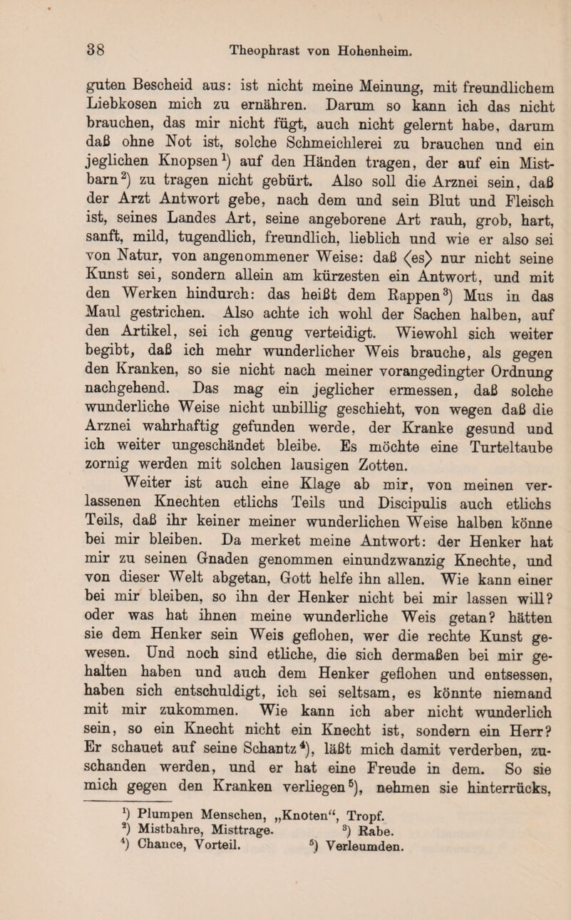 guten Bescheid ans: ist nicht meine Meinung, mit freundlichem Liebkosen mich zu ernähren. Darum so kann ich das nicht brauchen, das mir nicht fügt, auch nicht gelernt habe, darum daß ohne Not ist, solche Schmeichlerei zu brauchen und ein jeglichen Knopsen1) auf den Händen tragen, der auf ein Mist¬ barn2) zu tragen nicht gebürt. Also soll die Arznei sein, daß der Arzt Antwort gebe, nach dem und sein Blut und Fleisch ist, seines Landes Art, seine angeborene Art rauh, grob, hart, sanft, mild, tugendlich, freundlich, lieblich und wie er also sei von Natur, von angenommener Weise: daß <(es^ nur nicht seine Kunst sei, sondern allein am kürzesten ein Antwort, und mit den Werken hindurch: das heißt dem Rappen3) Mus in das Maul gestrichen. Also achte ich wohl der Sachen halben, auf den Artikel, sei ich genug verteidigt. Wiewohl sich weiter begibt, daß ich mehr wunderlicher Weis brauche, als gegen den Kranken, so sie nicht nach meiner vorangedingter Ordnung nachgehend. Das mag ein jeglicher ermessen, daß solche wunderliche Weise nicht unbillig geschieht, von wegen daß die Arznei wahrhaftig gefunden werde, der Kranke gesund und ich weiter ungeschändet bleibe. Es möchte eine Turteltaube zornig werden mit solchen lausigen Zotten. Weiter ist auch eine Klage ab mir, von meinen ver¬ lassenen Knechten etlichs Teils und Discipulis auch etlichs Teils, daß ihr keiner meiner wunderlichen Weise halben könne bei mir bleiben. Da merket meine Antwort: der Henker hat mir zu seinen Gnaden genommen einundzwanzig Knechte, und von dieser Welt abgetan, Gott helfe ihn allen. Wie kann einer bei mir bleiben, so ihn der Henker nicht bei mir lassen will? oder was hat ihnen meine wunderliche Weis getan? hätten sie dem Henker sein Weis geflohen, wer die rechte Kunst ge¬ wesen. Und noch sind etliche, die sich dermaßen bei mir ge¬ halten haben und auch dem Henker geflohen und entsessen, haben sich entschuldigt, ich sei seltsam, es könnte niemand mit mir zukommen. Wie kann ich aber nicht wunderlich sein, so ein Knecht nicht ein Knecht ist, sondern ein Herr? Er schauet auf seine Schantz4), läßt mich damit verderben, zu¬ schanden werden, und er hat eine Freude in dem. So sie mich gegen den Kranken verliegen5), nehmen sie hinterrücks, *) Plumpen Menschen, „Knoten“, Tropf. 2) Mistbahre, Misttrage. 3) Rabe. 4) Chance, Vorteil. 5) Verleumden.