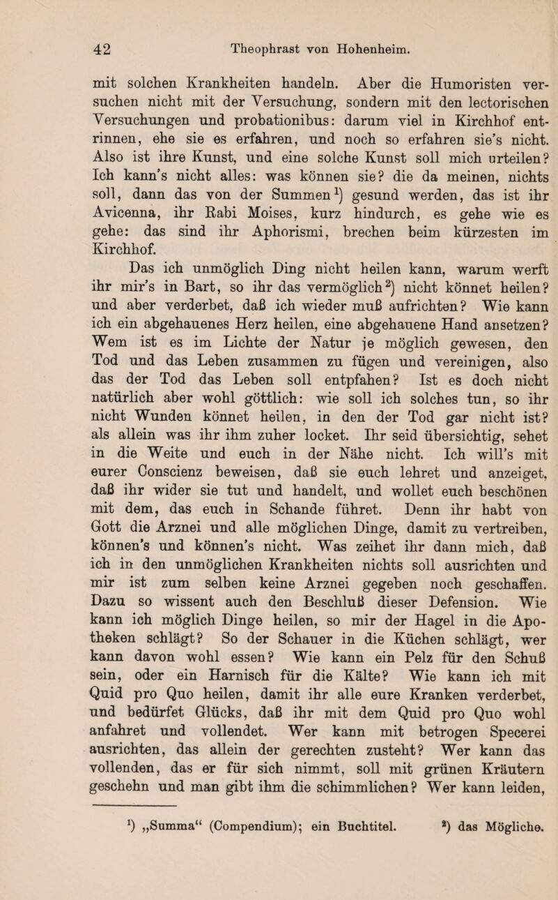 mit solchen Krankheiten handeln. Aber die Humoristen ver¬ suchen nicht mit der Versuchung, sondern mit den lectorischen Versuchungen und probationibus: darum viel in Kirchhof ent¬ rinnen, ehe sie es erfahren, und noch so erfahren sie’s nicht. Also ist ihre Kunst, und eine solche Kunst soll mich urteilen? Ich kann’s nicht alles: was können sie? die da meinen, nichts soll, dann das von der Summen1) gesund werden, das ist ihr Avicenna, ihr Rabi Moises, kurz hindurch, es gehe wie es gehe: das sind ihr Aphorismi, brechen beim kürzesten im Kirchhof. Das ich unmöglich Ding nicht heilen kann, warum werft ihr mir’s in Bart, so ihr das vermöglich2) nicht könnet heilen? und aber verderbet, daß ich wieder muß aufrichten? Wie kann ich ein abgehauenes Herz heilen, eine abgehauene Hand ansetzen? Wem ist es im Lichte der Natur je möglich gewesen, den Tod und das Lehen zusammen zu fügen und vereinigen, also das der Tod das Leben soll entpfahen? Ist es doch nicht natürlich aber wohl göttlich: wie soll ich solches tun, so ihr nicht Wunden könnet heilen, in den der Tod gar nicht ist? als allein was ihr ihm zuher locket. Ihr seid übersichtig, sehet in die Weite und euch in der Nähe nicht. Ich will’s mit eurer Conscienz beweisen, daß sie euch lehret und anzeiget, daß ihr wider sie tut und handelt, und wollet euch beschönen mit dem, das euch in Schande führet. Denn ihr habt von Gott die Arznei und alle möglichen Dinge, damit zu vertreiben, können’s und können’s nicht. Was zeihet ihr dann mich, daß ich in den unmöglichen Krankheiten nichts soll ausrichten und mir ist zum selben keine Arznei gegeben noch geschaffen. Dazu so wissent auch den Beschluß dieser Defension. Wie kann ich möglich Dinge heilen, so mir der Hagel in die Apo¬ theken schlägt? So der Schauer in die Küchen schlägt, wer kann davon wohl essen? Wie kann ein Pelz für den Schuß sein, oder ein Harnisch für die Kälte? Wie kann ich mit Quid pro Quo heilen, damit ihr alle eure Kranken verderbet, und bedürfet Glücks, daß ihr mit dem Quid pro Quo wohl anfahret und vollendet. Wer kann mit betrogen Specerei ausrichten, das allein der gerechten zusteht? Wer kann das vollenden, das er für sich nimmt, soll mit grünen Kräutern geschehn und man gibt ihm die schimmlichen ? Wer kann leiden, *) ,,Summa“ (Compendium); ein Buchtitel. *) das Mögliche.