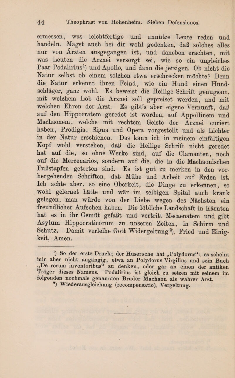 ermessen, was leichtfertige und unnütze Leute reden und handeln. Magst auch bei dir wohl gedenken, daß solches alles nur von Ärzten ausgegangen ist, und daneben erachten, mit was Leuten die Arznei versorgt sei, wie so ein ungleiches Paar Podalirius1) und Apollo, und dann die jetzigen. Ob nicht die Natur selbst ob einem solchen etwa erschrecken möchte? Denn die Natur erkennt ihren Feind, wie ein Hund einen Hund¬ schläger, ganz wohl. Es beweist die Heilige Schrift genugsam, mit welchem Lob die Arznei soll gepreiset werden, und mit welchen Ehren der Arzt. Es gibt’s aber eigene Vernunft, daß auf den Hippocratem geredet ist worden, auf Appollinem und Machaonem, welche mit rechtem Geiste der Arznei curiert haben, Prodigia, Signa und Opera vorgestellt und als Lichter in der Natur erschienen. Das kann ich in meinem einfältigen Kopf wohl verstehen, daß die Heilige Schrift nicht geredet hat auf die, so ohne Werke sind, auf die Olamanten, noch auf die Mercenarios, sondern auf die, die in die Machaonischen Fußstapfen getreten sind. Es ist gut zu merken in den vor¬ hergehenden Schriften, daß Mühe und Arbeit auf Erden ist. Ich achte aber, so eine Oberkeit, die Dinge zu erkennen, so wohl gelernet hätte und wär im selbigen Spital auch krank gelegen, man würde von der Liebe wegen des Nächsten ein freundlicher Aufsehen haben. Die löbliche Landschaft in Kärnten hat es in ihr Gemüt gefaßt und vertritt Mecaenatem und gibt Asylum Hippocraticorum zu unseren Zeiten, in Schirm und Schutz. Damit verleihe Gott Widergeltung2), Fried und Einig¬ keit, Amen. J) So der erste Druck*, der Husersche hat ,,Polydorusa; es scheint mir aber nicht angängig, etwa an Polydorus Virgilius und sein Buch ,,De rerum inventoribus“ zu denken, oder gar an einen der antiken Träger dieses Namens. Podalirius ist gleich zu setzen mit seinem im folgenden nochmals genannten Bruder Machaon als wahrer Arzt. 2) Wiederausgleichung (recompensatio), Vergeltung.