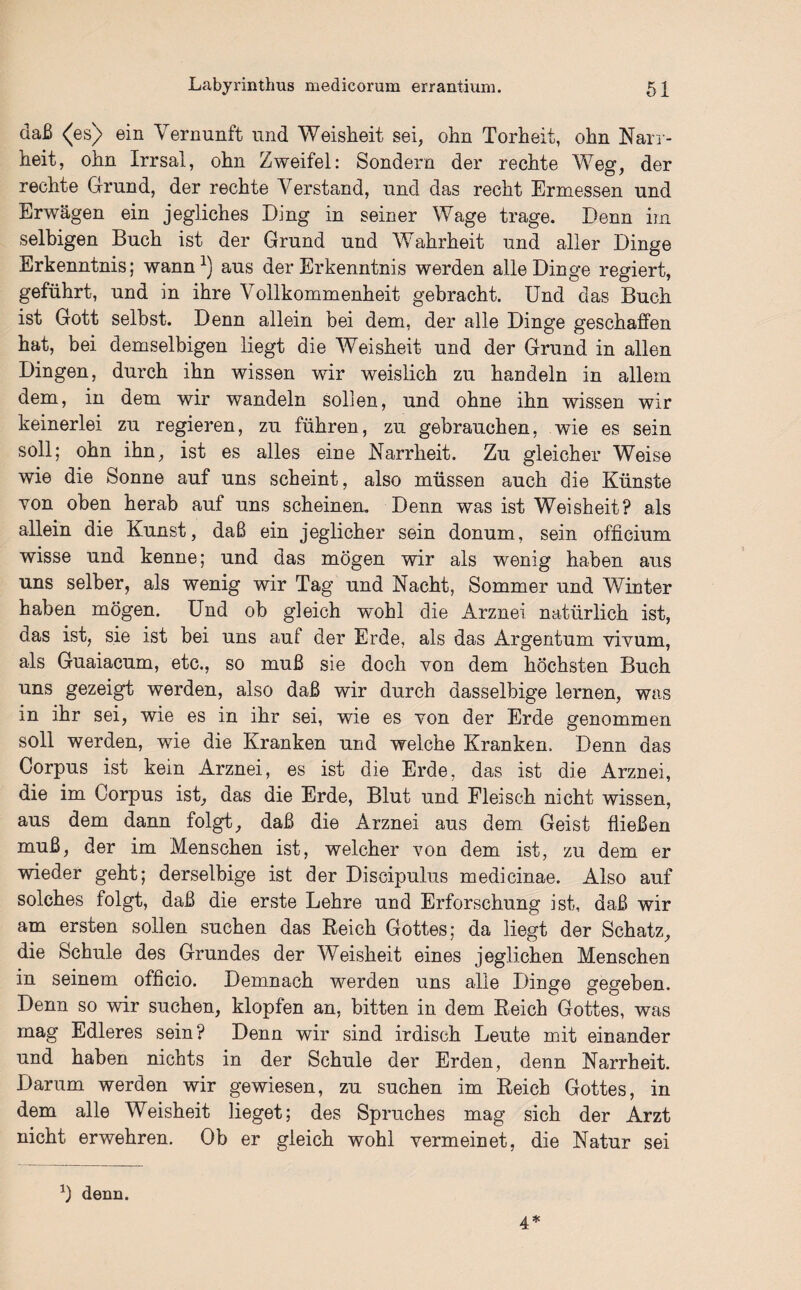 daß <^es) ein Vernunft und Weisheit sei, ohn Torheit, ohn Narr¬ heit, ohn Irrsal, ohn Zweifel: Sondern der rechte Weg, der rechte Grund, der rechte Verstand, und das recht Ermessen und Erwägen ein jegliches Ding in seiner Wage trage. Denn im selbigen Buch ist der Grund und Wahrheit und aller Dinge Erkenntnis; wann1) aus der Erkenntnis werden alle Dinge regiert, geführt, und in ihre Vollkommenheit gebracht. Und das Buch ist Gott selbst. Denn allein bei dem, der alle Dinge geschaffen hat, bei demselbigen liegt die Weisheit und der Grund in allen Dingen, durch ihn wissen wir weislich zu handeln in allem dem, in dem wir wandeln sollen, und ohne ihn wissen wir keinerlei zu regieren, zu führen, zu gebrauchen, wie es sein soll; ohn ihn, ist es alles eine Narrheit. Zu gleicher Weise wie die Sonne auf uns scheint, also müssen auch die Künste von oben herab auf uns scheinen. Denn was ist Weisheit? als allein die Kunst, daß ein jeglicher sein donum, sein officium wisse und kenne; und das mögen wir als wenig haben aus uns selber, als wenig wir Tag und Nacht, Sommer und Winter haben mögen. Und ob gleich wohl die Arznei natürlich ist, aas ist, sie ist bei uns aui der Erde, als das Argentum vivum, als Guaiacum, etc., so muß sie doch von dem höchsten Buch uns gezeigt werden, also daß wir durch dasselbige lernen, was in ihr sei, wie es in ihr sei, wie es yon der Erde genommen soll werden, wie die Kranken und welche Kranken. Denn das Corpus ist kein Arznei, es ist die Erde, das ist die Arznei, die im Corpus ist, das die Erde, Blut und Fleisch nicht wissen, aus dem dann folgt, daß die Arznei aus dem Geist fließen muß, der im Menschen ist, welcher von dem ist, zu dem er wieder geht; derselbige ist der Discipulus medicinae. Also auf solches folgt, daß die erste Lehre und Erforschung ist, daß wir am ersten sollen suchen das Reich Gottes; da liegt der Schatz, die Schule des Grundes der Weisheit eines jeglichen Menschen in seinem officio. Demnach werden uns alle Dinge gegeben. Denn so wir suchen, klopfen an, bitten in dem Reich Gottes, was mag Edleres sein? Denn wir sind irdisch Leute mit einander und haben nichts in der Schule der Erden, denn Narrheit. Darum werden wir gewiesen, zu suchen im Reich Gottes, in dem alle Weisheit lieget; des Spruches mag sich der Arzt nicht erwehren. Ob er gleich wohl Yermeinet, die Natur sei b denn. 4*