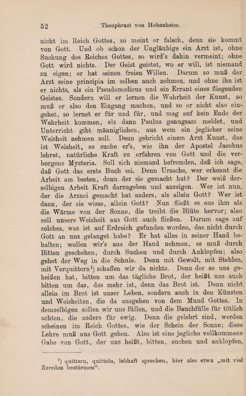 nicht im Reich Gottes, so meint er falsch, denn sie kommt von Gott. Und ob schon der Ungläubige ein Arzt ist, ohne Suchung des Reiches Gottes, so wird’s dahin vermeint; ohne Gott wird nichts. Der Geist geistet, wo er will, ist niemand zu eigen; er hat seinen freien Willen. Damm so muß der Arzt seine principia im selben auch nehmen, und ohne ihn ist er nichts, als ein Pseudomedicus und ein Errant eines fliegenden Geistes. Sondern will er lernen die Wahrheit der Kunst, so muß er also den Eingang machen, und so er nicht also ein¬ gehet, so lernet er für und für, und mag auf kein Ende der Wahrheit kommen, als dann Paulus genugsam meldet, und Unterricht gibt männiglichen, aus wem ein jeglicher seine Weisheit nehmen soll. Denn gebricht einem Arzt Kunst, das ist Weisheit, so suche er’s, wie ihn der Apostel Jacobus lehret, natürliche Kraft zu erfahren von Gott und die ver¬ borgene Mysteria. Soll sich niemand befremden, daß ich sage, daß Gott das erste Buch sei. Denn Ursache, wer erkennt die Arbeit am besten, denn der sie gemacht hat? Der weiß der- selbigen Arbeit Kraft darzugeben und anzeigen. Wer ist nun, der die Arznei gemacht hat anders, als allein Gott? Wer ist dann, der sie wisse, allein Gott? Nun fließt es aus ihm als die Wärme von der Sonne, die treibt die Blüte hervor; also soll unsere Weisheit aus Gott auch fließen. Darum sage auf solches, was ist auf Erdreich gefunden worden, das nicht durch Gott an uns gelanget habe? Er hat alles in seiner Hand be¬ halten; wollen wirs aus der Hand nehmen, es muß durch Bitten geschehen, durch Suchen und durch Anklopfen; also gehet der Weg in die Schule. Denn mit Gewalt, mit Stehlen, mit Verquittern1) schaffen wir da nichts. Denn der so uns ge¬ heißen hat, bitten um das tägliche Brot, der heißt uns auch bitten um das, das mehr ist, denn das Brot ist. Denn nicht allein im Brot ist unser Leben, sondern auch in den Künsten und Weisheiten, die da ausgehen von dem Mund Gottes. In demselbigen sollen wir uns füllen, und die Bauchfülle für tötlich achten, die andere für ewig. Denn die gelehrt sind, werden scheinen im Reich Gottes, wie der Schein der Sonne; diese Lehre muß aus Gott gehen. Also ist eine jegliche vollkommene Gabe von Gott, der uns heißt, bitten, suchen und anklopfen, L quittern, quittein, lebhaft sprechen, hier also etwa „mit viel Zureden bestürmen“.