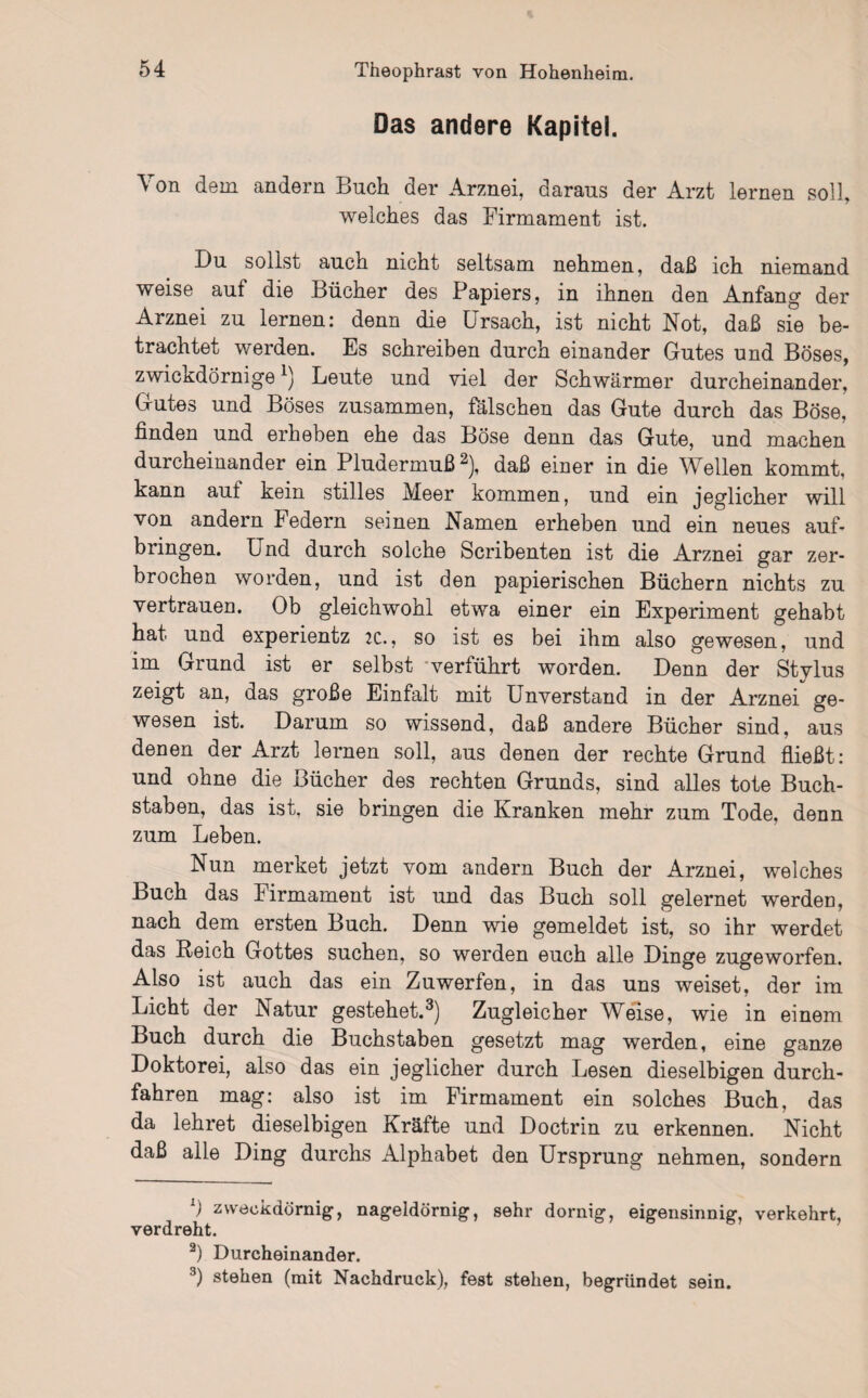 Das andere Kapitel. \ on dem andern Buch der Arznei, daraus der Arzt lernen soll, welches das Firmament ist. Du sollst auch nicht seltsam nehmen, daß ich niemand weise auf die Bücher des Papiers, in ihnen den Anfang der Arznei zu lernen: denn die Ursach, ist nicht Not, daß sie be¬ trachtet werden. Es schreiben durch einander Gutes und Böses, zwickdörnigex) Leute und viel der Schwärmer durcheinander, Gutes und Böses zusammen, fälschen das Gute durch das Böse, finden und erheben ehe das Böse denn das Gute, und machen durcheinander ein Pludermuß* 2), daß einer in die Wellen kommt, kann auf kein stilles Meer kommen, und ein jeglicher will von andern Federn seinen Namen erheben und ein neues auf¬ bringen. Und durch solche Scribenten ist die Arznei gar zer¬ brochen worden, und ist den papierischen Büchern nichts zu vertrauen. Ob gleichwohl etwa einer ein Experiment gehabt hat und experientz :c., so ist es bei ihm also gewesen, und im Grund ist er selbst verführt worden. Denn der Stylus zeigt an, das große Einfalt mit Unverstand in der Arznei ge¬ wesen ist. Darum so wissend, daß andere Bücher sind, aus denen der Arzt lernen soll, aus denen der rechte Grund fließt: und ohne die Bücher des rechten Grunds, sind alles tote Buch¬ staben, das ist, sie bringen die Kranken mehr zum Tode, denn zum Leben. Nun merket jetzt vom andern Buch der Arznei, welches Buch das Firmament ist und das Buch soll gelernet werden, nach dem ersten Buch. Denn wie gemeldet ist, so ihr werdet das Reich Gottes suchen, so werden euch alle Dinge zugeworfen. Also ist auch das ein Zuwerfen, in das uns weiset, der im Licht der Natur gestehet.3) Zugleicher Weise, wie in einem Buch durch die Buchstaben gesetzt mag werden, eine ganze Doktorei, also das ein jeglicher durch Lesen dieselbigen durch¬ fahren mag: also ist im Firmament ein solches Buch, das da lehret dieselbigen Kräfte und Doctrin zu erkennen. Nicht daß alle Ding durchs Alphabet den Ursprung nehmen, sondern L) zweokdörnig, nageldörnig, sehr dornig, eigensinnig, verkehrt, verdreht. 2) Durcheinander. 3) stehen (mit Nachdruck), fest stehen, begründet sein.