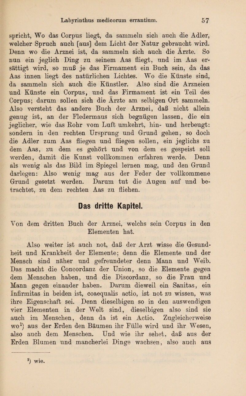 spricht, Wo das Corpus liegt, da sammeln sich anch die Adler, welcher Spruch auch [aus] dem Licht der Natur gebraucht wird. Denn wo die Arznei ist, da sammeln sich auch die Ärzte. So nun ein jeglich Ding zu seinem Aas fliegt, und im Aas er- sättigt wird, so muß je das Firmament ein Buch sein, da das Aas innen liegt des natürlichen Lichtes. Wo die Künste sind, da sammeln sich auch die Künstler. Also sind die Arzneien und Künste ein Corpus, und das Firmament ist ein Teil des Corpus; darum sollen sich die Ärzte am selbigen Ort sammeln. Also versteht das andere Buch der Arznei, daß nicht allein genug ist, an der Fledermaus sich begnügen lassen, die ein jeglicher, wie das Bohr vom Luft umkehrt, hin- und herbeugt: sondern in den rechten Ursprung und Grund gehen, so doch die Adler zum Aas fliegen und fliegen sollen, ein jeglichs zu dem Aas, zu dem es gehört und von dem es gespeist soll werden, damit die Kunst vollkommen erfahren werde. Denn als wenig als das Bild im Spiegel lernen mag, und den Grund darlegen: Also wenig mag aus der Feder der vollkommene Grund gesetzt werden. Darum tut die Augen auf und be¬ trachtet, zu dem rechten Aas zu fliehen. Das dritte Kapitel. Von dem dritten Buch der Arznei, welchs sein Corpus in den Elementen hat. Also weiter ist auch not, daß der Arzt wisse die Gesund¬ heit und Krankheit der Elemente; denn die Elemente und der Mensch sind näher und gefreundeter denn Mann und Weib. Das macht die Concordanz der Union, so die Elemente gegen dem Menschen haben, und die Discordanz, so die Frau und Mann gegen einander haben. Darum dieweil ein Sanitas, ein Xnfirmitas in beiden ist, coaequalis actio, ist not zu wissen, was ihre Eigenschaft sei. Denn dieselbigen so in den auswendigen vier Elementen in der Welt sind, dieselbigen also sind sie auch im Menschen, denn da ist ein Actio. Zugleicherweise wo1) aus der Erden den Bäumen ihr Fülle wird und ihr Wesen, also auch dem Menschen. Und wie ihr sehet, daß aus der Erden Blumen und mancherlei Dinge wachsen, also auch aus *) wie.