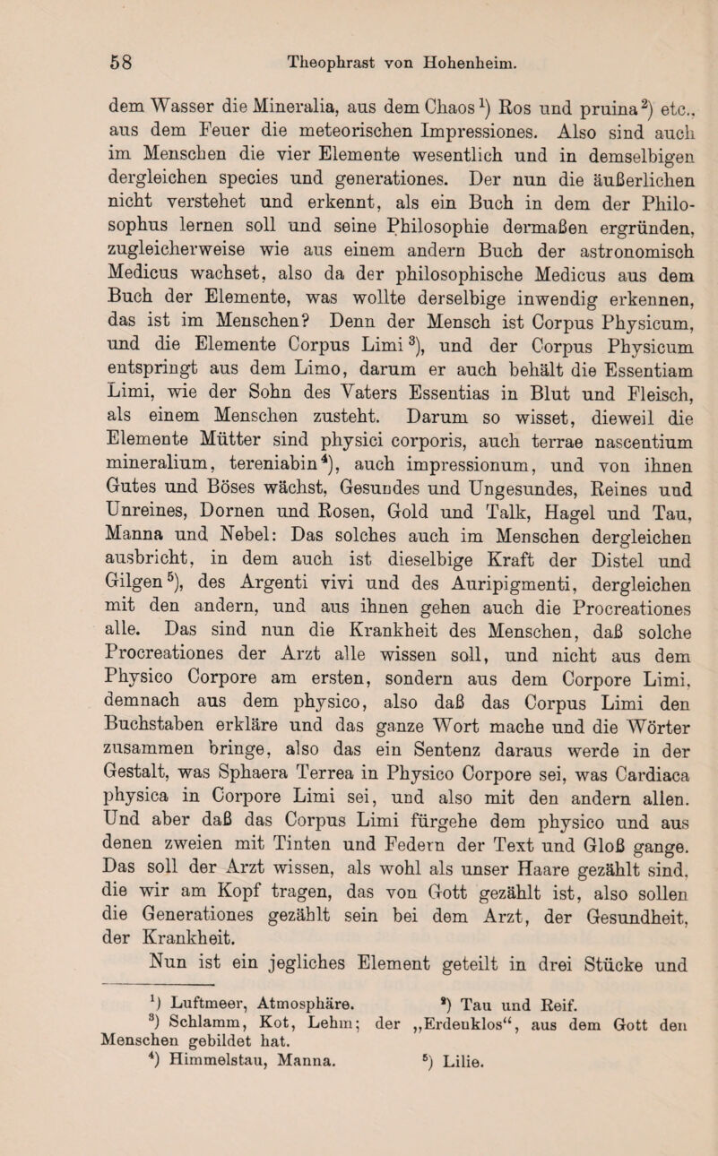 dem Wasser die Mineralia, aus dem Chaos1) Ros und pruina2) etc., aus dem Feuer die meteorischen Impressiones. Also sind auch im Menschen die vier Elemente wesentlich und in demselbigen dergleichen species und generationes. Der nun die äußerlichen nicht verstehet und erkennt, als ein Buch in dem der Pliilo- sophus lernen soll und seine Philosophie dermaßen ergründen, zugleicherweise wie aus einem andere Buch der astronomisch Medicus wachset, also da der philosophische Medicus aus dem Buch der Elemente, was wollte derselbige inwendig erkennen, das ist im Menschen? Denn der Mensch ist Corpus Physicum, und die Elemente Corpus Limi3), und der Corpus Physicum entspringt aus dem Limo, darum er auch behält die Essentiam Limi, wie der Sohn des Vaters Essentias in Blut und Fleisch, als einem Menschen zusteht. Darum so wisset, dieweil die Elemente Mütter sind physici corporis, auch terrae nascentium mineralium, tereniabin4), auch impressionum, und von ihnen Gutes und Böses wächst, Gesundes und Ungesundes, Reines und Unreines, Dornen und Rosen, Gold und Talk, Hagel und Tau, Manna und Nebel: Das solches auch im Menschen dergleichen ausbricht, in dem auch ist dieselbige Kraft der Distel und Gilgen5), des Argenti vivi und des Auripigmenti, dergleichen mit den andern, und aus ihnen gehen auch die Procreationes alle. Das sind nun die Krankheit des Menschen, daß solche Procreationes der Arzt alle wissen soll, und nicht aus dem Physico Corpore am ersten, sondern aus dem Corpore Limi, demnach aus dem physico, also daß das Corpus Limi den Buchstaben erkläre und das ganze Wort mache und die Wörter zusammen bringe, also das ein Sentenz daraus werde in der Gestalt, was Sphaera Terrea in Physico Corpore sei, was Cardiaca physica in Corpore Limi sei, und also mit den andern allen. Und aber daß das Corpus Limi fürgehe dem physico und aus denen zweien mit Tinten und Federn der Text und Gloß gange. Das soll der Arzt wissen, als wohl als unser Haare gezählt sind, die wir am Kopf tragen, das von Gott gezählt ist, also sollen die Generationes gezählt sein bei dem Arzt, der Gesundheit, der Krankheit. Nun ist ein jegliches Element geteilt in drei Stücke und b Luftmeer, Atmosphäre. *) Tau und Reif. 3) Schlamm, Kot, Lehm; der ,,Erdeuklosa, aus dem Gott den Menschen gebildet hat. 4) Himmelstau, Manna. 5) Lilie.