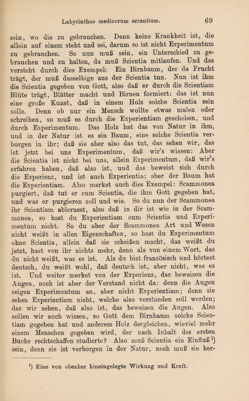 sein, wo die zu gebrauchen. Denn keine Krankheit ist, die allein auf einem steht und sei, darum so ist nicht Experimentum zu gebrauchen. So nun muß sein, ein Unterschied zu ge¬ brauchen und zu halten, da muß Scientia mitlaufen. Und das versteht durch dies Exempel: Ein Birnbaum, der da Frucht trägt, der muß dasselbige aus der Scientia tun. Nun ist ihm die Scientia gegeben von Gott, also daß er durch die Scientiam Blüte trägt, Blätter macht und Birnen formiert: das ist nun eine große Kunst, daß in einem Holz solche Scientia sein solle. Denn ob nur ein Mensch wollte etwas malen oder schreiben, so muß es durch die Experientiam geschehen, und durch Experimentum. Das Holz hat das von Natur in ihm, und in der Natur ist es ein Baum, eine solche Scientia ver¬ borgen in ihr; daß sie aber also das tut, das sehen wir, das ist jetzt bei uns Experimentum, daß wirs wissen: Aber die Scientia ist nicht bei uns, allein Experimentum, daß wir’s erfahren haben, daß also ist, und das beweist sich durch die Experienz, und ist auch Experientia; aber der Baum hat die Experientiam. Also merket auch dies Exempel: Scammonea purgiert, daß tut er cum Scientia, die ihm Gott gegeben hat, und was er purgieren soll und wie. So du nun der Scammonea ihr Scientiam ablernest, also daß in dir ist wie in der Scam¬ monea, so hast du Experientiam cum Scientia und Experi¬ mentum nicht. So du aber der Scammonea Art und Wesen nicht weißt in allen Eigenschaften, so hast du Experimentum ohne Scientia, allein daß sie scheißen macht, das weißt du jetzt, hast von ihr nichts mehr, denn als von einem Wort, das du nicht weißt, was es ist. Als du bist französisch und hörtest deutsch, du weißt wohl, daß deutsch ist, aber nicht, was es ist. Und weiter merket von der Experienz, das beweisen die Augen, noch ist aber der Verstand nicht da: denn die Augen zeigen Experimentum an, aber nicht Experientiam; denn sie sehen Experientiam nicht, welche also verstanden soll werden; das wir sehen, daß also ist, das beweisen die Augen. Also sollen wir auch wissen, so Gott dem Birnbaum solche Scien¬ tiam gegeben hat und anderem Holz dergleichen, wieviel mehr einem Menschen gegeben wird, der nach Inhalt des ersten Buchs rechtschaffen studierte? Also muß Scientia ein Einfluß1) sein, denn sie ist verborgen in der Natur, noch muß sie her- J) Eine von obenher hineingelegte Wirkung und Kraft.