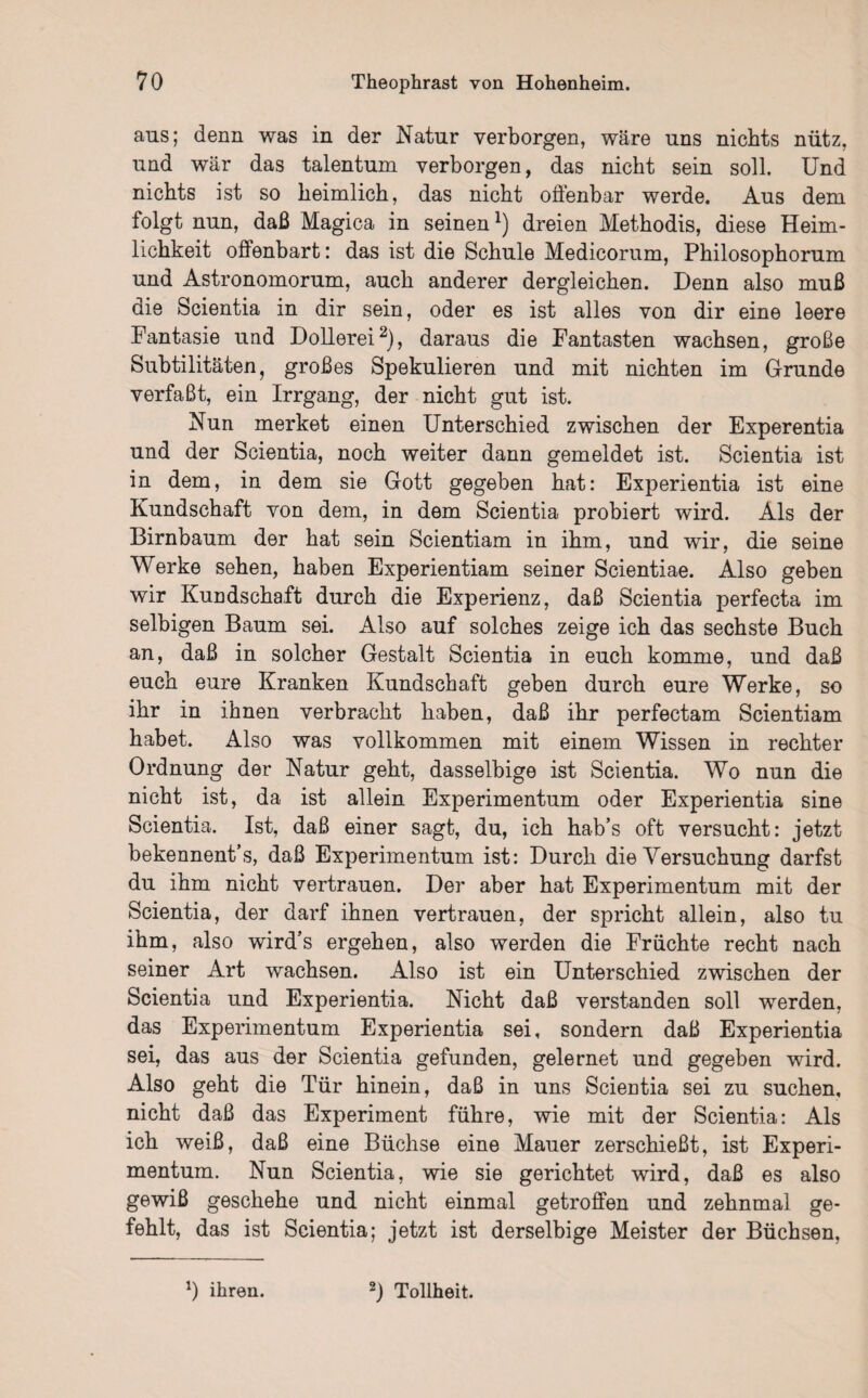 aus; denn was in der Natur verborgen, wäre uns nichts nütz, und war das talentum verborgen, das nicht sein soll. Und nichts ist so heimlich, das nicht offenbar werde. Aus dem folgt nun, daß Magica in seinenx) dreien Methodis, diese Heim¬ lichkeit offenbart: das ist die Schule Medicorum, Philosophorum und Astronomorum, auch anderer dergleichen. Denn also muß die Scientia in dir sein, oder es ist alles von dir eine leere Fantasie und Dollerei2), daraus die Fantasten wachsen, große Subtilitäten, großes Spekulieren und mit nichten im Grunde verfaßt, ein Irrgang, der nicht gut ist. Nun merket einen Unterschied zwischen der Experentia und der Scientia, noch weiter dann gemeldet ist. Scientia ist in dem, in dem sie Gott gegeben hat: Experientia ist eine Kundschaft von dem, in dem Scientia probiert wird. Als der Birnbaum der hat sein Scientiam in ihm, und wir, die seine Werke sehen, haben Experientiam seiner Scientiae. Also geben wir Kundschaft durch die Experienz, daß Scientia perfecta im selbigen Baum sei. Also auf solches zeige ich das sechste Buch an, daß in solcher Gestalt Scientia in euch komme, und daß euch eure Kranken Kundschaft geben durch eure Werke, so ihr in ihnen verbracht haben, daß ihr perfectam Scientiam habet. Also was vollkommen mit einem Wissen in rechter Ordnung der Natur geht, dasselbige ist Scientia. Wo nun die nicht ist, da ist allein Experimentum oder Experientia sine Scientia. Ist, daß einer sagt, du, ich hab’s oft versucht: jetzt bekennent’s, daß Experimentum ist: Durch die Versuchung darfst du ihm nicht vertrauen. Der aber hat Experimentum mit der Scientia, der darf ihnen vertrauen, der spricht allein, also tu ihm, also wird’s ergehen, also werden die Früchte recht nach seiner Art wachsen. Also ist ein Unterschied zwischen der Scientia und Experientia. Nicht daß verstanden soll werden, das Experimentum Experientia sei, sondern daß Experientia sei, das aus der Scientia gefunden, gelernet und gegeben wird. Also geht die Tür hinein, daß in uns Scientia sei zu suchen, nicht daß das Experiment führe, wie mit der Scientia: Als ich weiß, daß eine Büchse eine Mauer zerschießt, ist Experi¬ mentum. Nun Scientia, wie sie gerichtet wird, daß es also gewiß geschehe und nicht einmal getroffen und zehnmal ge¬ fehlt, das ist Scientia; jetzt ist derselbige Meister der Büchsen, *) ihren. 2) Tollheit.