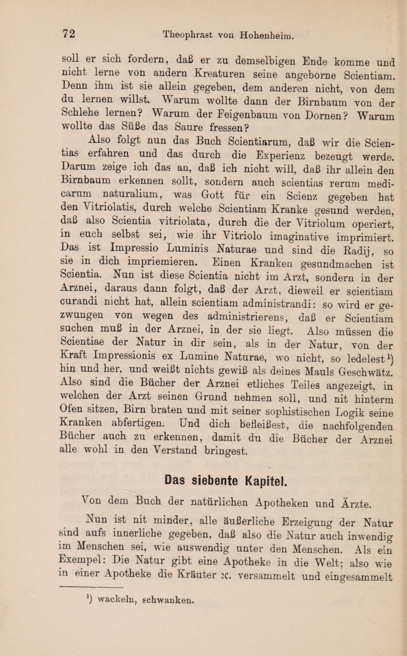 soll er sich fordern, daß er zu demselbigen Ende komme und nicht lerne von andern Kreaturen seine angeborne Scientiam. Denn ihm ist sie allein gegeben, dem anderen nicht, von dem du lernen willst. Warum wollte dann der Birnbaum von der Schlehe lernen? Warum der Feigenbaum von Dornen? Warum wollte das Süße das Saure fressen? Also folgt nun das Buch Scientiarum, daß wir die Scien- tias erfahren und das durch die Experienz bezeugt werde. Darum zeige ich das an, daß ich nicht will, daß ihr allein den Birnbaum erkennen sollt, sondern auch scientias rerum medi- carum naturalium, was Gott für ein Scienz gegeben hat den A itriolatis, durch welche Scientiam Kranke gesund werden, daß also Scientia vitriolata, durch die der Vitriolum operiert, in euch selbst sei, wie ihr Vitriolo imaginative imprimiert. Das ist Impressio Luminis Naturae und sind die Radij, so sie in dich impriemieren. Einen Kranken gesundmachen ist bcientia. Nun ist diese Scientia nicht im Arzt, sondern in der Arznei, daraus dann folgt, daß der Arzt, dieweil er scientiam curandi nicht hat, allein scientiam administrandi: so wird er ge¬ zwungen von wegen des administrierens, daß er Scientiam suchen muß in der Arznei, in der sie liegt. Also müssen die Scientiae der Natur in dir sein, als in der Natur, von der Kraft Impressionis ex Lumine Naturae, wo nicht, so ledelest1) hin und her, und weißt nichts gewiß als deines Mauls Geschwätz. Also sind die Bücher der Arznei etliches Teiles angezeigt, in welchen der Arzt seinen Grund nehmen soll, und nit hinterm Ofen sitzen, Birn braten und mit seiner sophistischen Logik seine Kranken abfertigen. Und dich befleißest, die nachfolgenden Bücher auch zu erkennen, damit du die Bücher der Arznei alle wohl in den Verstand bringest. Das siebente Kapitel. Von dem Buch der natürlichen Apotheken und Ärzte. Nun ist nit minder, alle äußerliche Erzeigung der Natur sind aufs innerliche gegeben, daß also die Natur auch inwendig im Menschen sei, wie auswendig unter den Menschen. Als ein Exempel: Die Natur gibt eine Apotheke in die Welt; also wie in einer Apotheke die Kräuter iz. versammelt und eingesammelt 3) wackeln, schwanken.