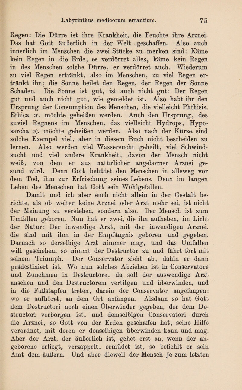 Kegen: Die Dürre ist ihre Krankheit, die Feuchte ihre Arznei. Das hat Gott äußerlich in der Welt geschaffen. Also auch innerlich im Menschen die zwei Stücke zu merken sind: Käme kein Regen in die Erde, es verdorret alles, käme kein Regen in des Menschen solche Dürre, er verdorret auch. Wiederum zu viel Regen ertränkt, also im Menschen, zu viel Regen er¬ tränkt ihn; die Sonne heilet den Regen, der Regen der Sonne Schaden. Die Sonne ist gut, ist auch nicht gut: Der Regen gut und auch nicht gut, wie gemeldet ist. Also habt ihr den Ursprung der Consumption des Menschen, die vielleicht Phthisis, Ethica 2C. möchte geheißen werden. Auch den Ursprung, des zuviel Regnens im Menschen, das vielleicht Hydrops, Hypo- sarcha 2C. möchte geheißen werden. Also nach der Kürze, sind solche Exempel viel, aber in diesem Buch nicht bescheiden zu lernen. Also werden viel Wassersucht geheilt, viel Schwind¬ sucht und viel andere Krankheit, davon der Mensch nicht weiß, von dem er aus natürlicher angeborner Arznei ge¬ sund wird. Denn Gott behütet den Menschen in alleweg vor dem Tod, ihm zur Erfrischung seines Lebens. Denn im langen Leben des Menschen hat Gott sein Wohlgefallen. Damit und ich aber euch nicht allein in der Gestalt be¬ richte, als ob weiter keine Arznei oder Arzt mehr sei, ist nicht der Meinung zu verstehen, sondern also. Der Mensch ist zum Umfallen geboren. Nun hat er zwei, die ihn aufheben, im Licht der Natur: Der inwendige Arzt, mit der inwendigen Arznei, die sind mit ihm in der Empfängnis geboren und gegeben. Darnach so derselbige Arzt nimmer mag, und das Umfallen will geschehen, so nimmt der Destructor zu und fährt fort mit seinem Triumph. Der Conservator zieht ab, dahin er dann prädestiniert ist. Wo nun solches Abziehen ist in Conservatore und Zunehmen in Destructore, da soll der auswendige Arzt ansehen und den Destructorem vertilgen und überwinden, und in die Fußstapfen treten, darein der Conservator angefangen; wo er aufhöret, an dem Ort anfangen. Alsdann so hat Gott dem Destructori noch einen Überwinder gegeben, der dem De- structori verborgen ist, und demselbigen Conservatori durch die Arznei, so Gott von der Erden geschaffen hat, seine Hilfe verordnet, mit deren er denselbigen überwinden kann und mag. Aber der Arzt, der äußerlich ist, gehet erst an, wenn der an¬ geborene erliegt, verzappelt, ermüdet ist, so befiehlt er sein Amt dem äußern. Und aber dieweil der Mensch je zum letzten