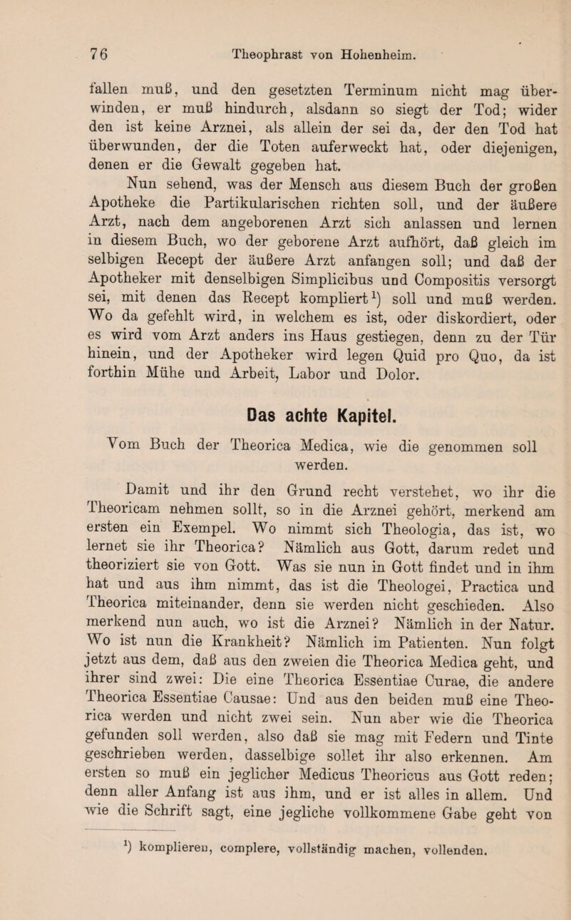 lallen muß, und den gesetzten Terminum nicht mag über¬ winden, er muß hindurch, alsdann so siegt der Tod; wider den ist kerne Arznei, als allein der sei da, der den Tod hat überwunden, der die Toten auferweckt hat, oder diejenigen, denen er die Gewalt gegeben hat. Nun sehend, was der Mensch aus diesem Buch der großen Apotheke die Partikularischen richten soll, und der äußere Arzt, nach dem angeborenen Arzt sich anlassen und lernen in diesem Buch, wo der geborene Arzt aufhört, daß gleich im selbigen Recept der äußere Arzt anfangen soll; und daß der Apotheker mit denselbigen Simplicibus und Compositis versorgt sei, mit denen das Recept kompliert1) soll und muß werden. Wo da gefehlt wird, in welchem es ist, oder diskordiert, oder es wird vom Arzt anders ins Haus gestiegen, denn zu der Tür hinein, und der x4.potheker wird legen Quid pro Quo, da ist forthin Mühe und Arbeit, Labor und Dolor. Das achte Kapitel. Vom Buch der Theorica Medica, wie die genommen soll werden. Damit und ihr den Grund recht verstehet, wo ihr die Theoricam nehmen sollt, so in die Arznei gehört, merkend am ersten ein Exempel. Wo nimmt sich Theologia, das ist, wo lernet sie ihr Theorica? Nämlich aus Gott, darum redet und theoriziert sie von Gott. Was sie nun in Gott findet und in ihm hat und aus ihm nimmt, das ist die Theologei, Practica und Theorica miteinander, denn sie werden nicht geschieden. Also merkend nun auch, wo ist die Arznei? Nämlich in der Natur. Wo ist nun die Krankheit? Nämlich im Patienten. Nun folgt jetzt aus dem, daß aus den zweien die Theorica Medica geht, und ihrer sind zwei: Die eine Theorica Essentiae Curae, die andere Theorica Essentiae Causae: Und aus den beiden muß eine Theo¬ rica werden und nicht zwei sein. Nun aber wie die Theorica gefunden soll werden, also daß sie mag mit Federn und Tinte geschrieben werden, dasselbige sollet ihr also erkennen. Am ersten so muß ein jeglicher Medicus Theoricus aus Gott reden; denn aller Anfang ist aus ihm, und er ist alles in allem. Und wie die Schrift sagt, eine jegliche vollkommene Gabe geht von b komplieren, complere, vollständig- machen, vollenden.