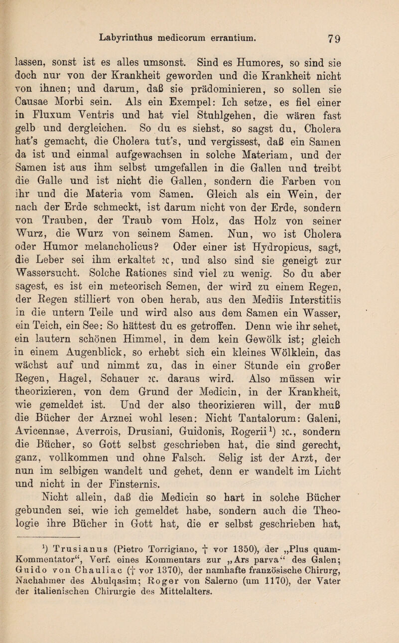 lassen, sonst ist es alles umsonst. Sind es Humores, so sind sie doch nur von der Krankheit geworden und die Krankheit nicht von ihnen; und darum, daß sie prädominieren, so sollen sie Causae Morbi sein. Als ein Exempel: Ich setze, es fiel einer in Fluxum Yentris und hat viel Stuhlgehen, die wären fast gelb und dergleichen. So du es siehst, so sagst du, Cholera hat’s gemacht, die Cholera tut’s, und vergissest, daß ein Samen da ist und einmal aufgewachsen in solche Materiam, und der Samen ist aus ihm selbst umgefallen in die Gallen und treibt die Galle und ist nicht die Gallen, sondern die Farben von ihr und die Materia vom Samen. Gleich als ein Wein, der nach der Erde schmeckt, ist darum nicht von der Erde, sondern von Trauben, der Traub vom Holz, das Holz von seiner Wurz, die Wurz von seinem Samen. Nun, wo ist Cholera oder Humor melancholicus? Oder einer ist Hydropicus, sagt, die Leber sei ihm erkaltet je, und also sind sie geneigt zur Wassersucht. Solche Rationes sind viel zu wenig. So du aber sagest, es ist ein meteorisch Semen, der wird zu einem Regen, der Regen stilliert von oben herab, aus den Mediis Interstitiis in die untern Teile und wird also aus dem Samen ein Wasser, ein Teich, ein See: So hättest du es getroffen. Denn wie ihr sehet, ein lautern schönen Himmel, in dem kein Gewölk ist; gleich in einem Augenblick, so erhebt sich ein kleines Wölklein, das wächst auf und nimmt zu, das in einer Stunde ein großer Regen, Hagel, Schauer 2C. daraus wird. Also müssen wir theorizieren, von dem Grund der Medicin, in der Krankheit, wie gemeldet ist. Und der also theorizieren will, der muß die Bücher der Arznei wohl lesen: Nicht Tantalorum: Galeni, Avicennae, Averrois, Drusiani, Guidonis, Rogerii1) :c., sondern die Bücher, so Gott selbst geschrieben hat, die sind gerecht, ganz, vollkommen und ohne Falsch. Selig ist der Arzt, der nun im selbigen wandelt und gehet, denn er wandelt im Licht und nicht in der Finsternis. Nicht allein, daß die Medicin so hart in solche Bücher gebunden sei, wie ich gemeldet habe, sondern auch die Theo¬ logie ihre Bücher in Gott hat, die er selbst geschrieben hat, 9 Trusianu3 (Pietro Torrigiano, vor 1850), der „Plus quam- Kommentator“, Verf. 6ines Kommentars zur „Ars parva“ des Galen; Guido von Chauliac (f vor 1370), der namhafte französische Chirurg, Nachahmer des Abulqasim; Roger von Salerno (um 1170), der Vater der italienischen Chirurgie des Mittelalters.