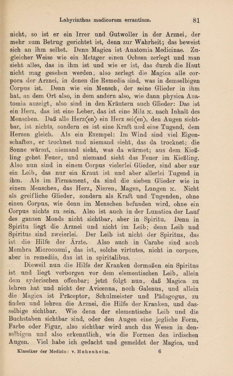 nicht, so ist er ein Irrer und Gutwoller in der Arznei, der mehr zum Betrug gerichtet ist, denn zur Wahrheit; das beweist sich an ihm selbst. Denn Magica ist Anatomia Medicinae. Zu¬ gleicher Weise wie ein Metzger einen Ochsen zerlegt und man sieht alles, das in ihm ist und wie er ist, das durch die Haut nicht mag gesehen werden, also zerlegt die Magica alle Cor¬ pora der Arznei, in denen die Remedia sind, was in demselbigen Corpus ist. Denn wie ein Mensch, der seine Glieder in ihm hat, an dem Ort also, in dem andern also, wie dann physica Ana¬ tomia anzeigt, also sind in den Kräutern auch Glieder: Das ist ein Herz, das ist eine Leber, das ist eine Milz 2C. nach Inhalt des Menschen. Daß alle Herz<W) ein Herz seinen), den Augen sicht¬ bar, ist nichts, sondern es ist eine Kraft und eine Tugend, dem Herzen gleich. Als ein Exempel: Im Wind sind viel Eigen¬ schaften, er trocknet und niemand sieht, das da trocknet; die Sonne wärmt, niemand sieht, was da wärmet; aus dem Kieß¬ ling gehet Feuer, und niemand sieht das Feuer im Kießling. Also nun sind in einem Corpus vielerlei Glieder, sind aber nur ein Leib, das nur ein Kraut ist und aber allerlei Tugend in ihm. Als im Firmament, da sind die sieben Glieder wie in einem Menschen, das Herz, Nieren, Magen, Lungen 2c. Nicht als greif liehe Glieder, sondern als Kraft und Tugenden, ohne einen Corpus, wie denn im Menschen befunden wird, ohne ein Corpus nichts zu sein. Also ist auch in der Lunatica der Lauf des ganzen Monds nicht sichtbar, aber in Spiritu. Denn in Spiritu liegt die Arznei und nicht im Leib; denn Leib und Spiritus sind zweierlei. Der Leib ist nicht der Spiritus, das ist die Hilfe der Ärzte. Also auch in Carabe sind auch Membra Microcosmi, das ist, solche virtutes, nicht in corpore, aber in remediis, das ist in spiritalibus. Dieweil nun die Hilfe der Kranken dermaßen ein Spiritus ist und liegt verborgen vor dem elementischen Leib, allein dem syderischen offenbar; jetzt folgt nun, daß Magica zu lehren hat und nicht der Avicenna, noch Galenus, und allein die Magica ist Präceptor, Schulmeister und Pädagogus, zu finden und lehren die Arznei, die Hilfe der Kranken, und das- selbige sichtbar. Wie denn der elementische Leib und die Buchstaben sichtbar sind, oder den Augen eine jegliche Form, Farbe oder Figur, also sichtbar wird auch das Wesen in den- selbigen und also erkenntlich, wie die Formen den irdischen Augen. Viel habe ich gedacht und gemeldet der Magica, und Klassiker der Mediziu : v. Hohenheim. 6