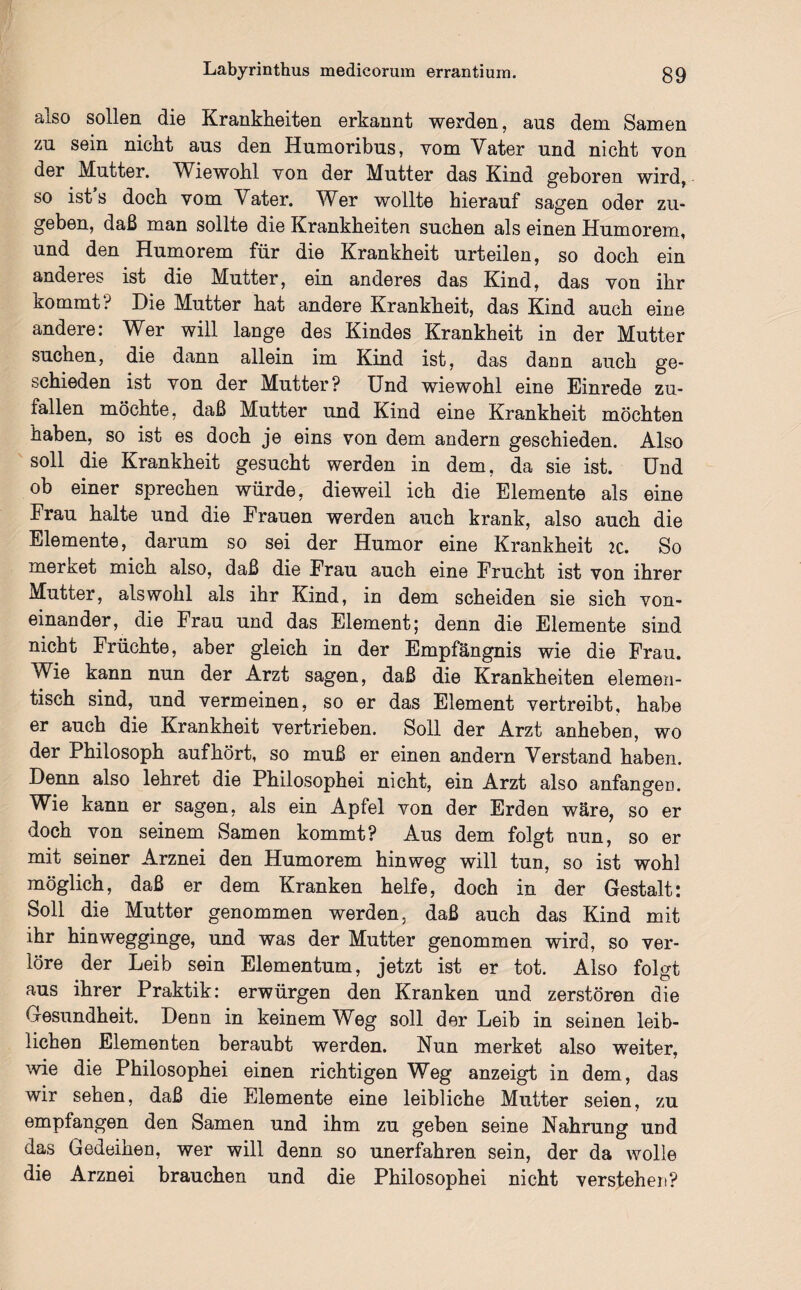 also sollen die Krankheiten erkannt werden, aus dem Samen zu sein nicht aus den Humoribus, vom Vater und nicht von der Mutter. Wiewohl von der Mutter das Kind geboren wird, so ist s doch vom Vater. Wer wollte hierauf sagen oder zu¬ geben, daß man sollte die Krankheiten suchen als einen Humorem, und den Humorem für die Krankheit urteilen, so doch ein anderes ist die Mutter, ein anderes das Kind, das von ihr kommt? Die Mutter hat andere Krankheit, das Kind auch eine andere: Wer will lange des Kindes Krankheit in der Mutter suchen, die dann allein im Kind ist, das dann auch ge¬ schieden ist von der Mutter? Und wiewohl eine Einrede zu¬ fallen möchte, daß Mutter und Kind eine Krankheit möchten haben, so ist es doch je eins von dem andern geschieden. Also soll die Krankheit gesucht werden in dem, da sie ist. Und ob einer sprechen würde, dieweil ich die Elemente als eine Frau halte und die Frauen werden auch krank, also auch die Elemente, darum so sei der Humor eine Krankheit 2C. So mer&et mich also, daß die Frau auch eine Frucht ist von ihrer Mutter, als wohl als ihr Kind, in dem scheiden sie sich von¬ einander, die Frau und das Element; denn die Elemente sind nicht Früchte, aber gleich in der Empfängnis wie die Frau. Wie kann nun der Arzt sagen, daß die Krankheiten elemen- tisch sind, und vermeinen, so er das Element vertreibt, habe er auch die Krankheit vertrieben. Soll der Arzt anheben, wo der Philosoph aufhört, so muß er einen andern Verstand haben. Denn also lehret die Philosophei nicht, ein Arzt also anfangen. Wie kann er sagen, als ein Apfel von der Erden wäre, so er doch von seinem Samen kommt? Aus dem folgt nun, so er mit seiner Arznei den Humorem hinweg will tun, so ist wohl möglich, daß er dem Kranken helfe, doch in der Gestalt: Soll die Mutter genommen werden, daß auch das Kind mit ihr hinwegginge, und was der Mutter genommen wird, so ver¬ löre der Leib sein Elementum, jetzt ist er tot. Also folgt aus ihrer Praktik: erwürgen den Kranken und zerstören die Gesundheit. Denn in keinem Weg soll der Leib in seinen leib¬ lichen Elementen beraubt werden. Nun merket also weiter, wie die Philosophei einen richtigen Weg anzeigt in dem, das wir sehen, daß die Elemente eine leibliche Mutter seien, zu empfangen den Samen und ihm zu geben seine Nahrung und das Gedeihen, wer will denn so unerfahren sein, der da wolle die Arznei brauchen und die Philosophei nicht verstehen?