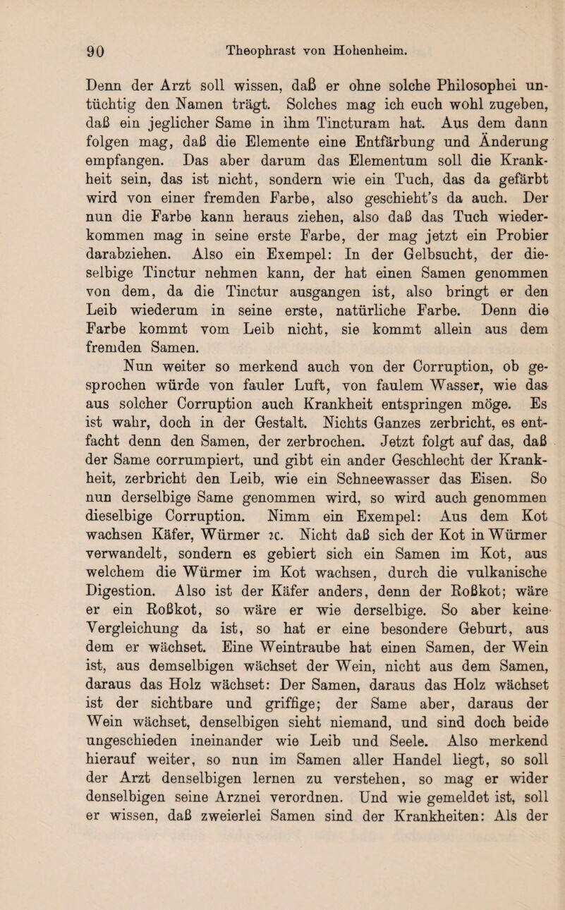 Denn der Arzt soll wissen, daß er ohne solche Philosophei un¬ tüchtig den Namen trägt. Solches mag ich euch wohl zugehen, daß ein jeglicher Same in ihm Tincturam hat. Aus dem dann folgen mag, daß die Elemente eine Entfärbung und Änderung empfangen. Das aber darum das Elementum soll die Krank¬ heit sein, das ist nicht, sondern wie ein Tuch, das da gefärbt wird von einer fremden Farbe, also geschieht’s da auch. Der nun die Farbe kann heraus ziehen, also daß das Tuch wieder¬ kommen mag in seine erste Farbe, der mag jetzt ein Probier darabziehen. Also ein Exempel: In der Gelbsucht, der die- selbige Tinctur nehmen kann, der hat einen Samen genommen von dem, da die Tinctur ausgangen ist, also bringt er den Leib wiederum in seine erste, natürliche Farbe. Denn die Farbe kommt vom Leib nicht, sie kommt allein aus dem fremden Samen. Nun weiter so merkend auch von der Corruption, ob ge¬ sprochen würde von fauler Luft, von faulem Wasser, wie das aus solcher Corruption auch Krankheit entspringen möge. Es ist wahr, doch in der Gestalt. Nichts Ganzes zerbricht, es ent¬ facht denn den Samen, der zerbrochen. Jetzt folgt auf das, daß der Same corrumpiert, und gibt ein ander Geschlecht der Krank¬ heit, zerbricht den Leib, wie ein Schneewasser das Eisen. So nun derselbige Same genommen wird, so wird auch genommen dieselbige Corruption. Nimm ein Exempel: Aus dem Kot wachsen Käfer, Würmer ic. Nicht daß sich der Kot in Würmer verwandelt, sondern es gebiert sich ein Samen im Kot, aus welchem die Würmer im Kot wachsen, durch die vulkanische Digestion. Also ist der Käfer anders, denn der Roßkot; wäre er ein Roßkot, so wäre er wie derselbige. So aber keine- Vergleichung da ist, so hat er eine besondere Geburt, aus dem er wächset. Eine Weintraube hat einen Samen, der Wein ist, aus demselbigen wächset der Wein, nicht aus dem Samen, daraus das Holz wächset: Der Samen, daraus das Holz wächset ist der sichtbare und griffige; der Same aber, daraus der Wein wächset, denselbigen sieht niemand, und sind doch beide ungeschieden ineinander wie Leib und Seele. Also merkend hierauf weiter, so nun im Samen aller Handel liegt, so soll der Arzt denselbigen lernen zu verstehen, so mag er wider denselbigen seine Arznei verordnen. Und wie gemeldet ist, soll er wissen, daß zweierlei Samen sind der Krankheiten: Als der