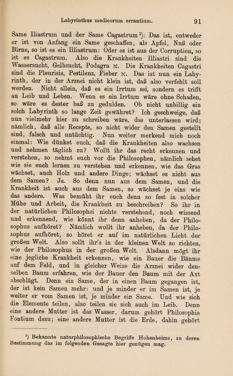 Same Iliastrum und der Same Cagastrum1): Das ist, entweder er ist von Anfang ein Same geschaffen, als Apfel, Nuß oder Birne, so ist es ein Illiastrum: Oder es ist aus der Corruption, so ist es Cagastrum. Also die Krankheiten Illiastri sind die Wassersucht, Gelbsucht, Podagra 2C. Die Krankheiten Cagastri sind die Pleurisis, Pestilenz, Fieber 2C. Das ist nun ein Laby¬ rinth, der in der Arznei nicht klein ist, daß also verfehlt soll werden. Nicht allein, daß es ein Irrtum sei, sondern es trifft an Leib und Leben. Wenn es ein Irrtum wäre ohne Schaden, so wäre es dester baß zu gedulden. Oh nicht unbillig ein solch Labyrinth so lange Zeit gewähret? Ich geschweige, daß nun vielmehr hier zu schreiben wäre, das unterlassen wird; nämlich, daß alle Recepte, so nicht wider den Samen gestellt sind, falsch und untüchtig. Nun weiter merkend mich noch einmal: Wie dünket euch, daß die Krankheiten also wachsen und nehmen täglich zu? Wollt ihr das recht erkennen und verstehen, so nehmt euch vor die Philosophen, nämlich sehet wie sie euch lernen zu verstehen und erkennen, wie das Gras wächset, auch Holz und andere Dinge; wächset es nicht aus dem Samen? Ja. So denn nun aus dem Samen, und die Krankheit ist auch aus dem Samen, so wächset je eins wie das andere. Was bemüht ihr euch denn so fest in solcher Mühe und Arbeit, die Krankheit zu beschreiben? So ihr in der natürlichen Philosophei nichts verstehend, noch wissend und erkennend, wie könnt ihr denn anheben, da der Philo- sophus aufhöret? Nämlich wollt ihr anheben, da der Philo- sophus aufhöret, so höret er auf im natürlichen Licht der großen Welt. Also sollt ihr’s in der kleinen Welt so richten, wie der Philosophus in der großen Welt. Alsdann mögt ihr eine jegliche Krankheit erkennen, wie ein Bauer die Bäume auf dem Feld, und in gleicher Weise die Arznei wider den¬ selben Baum erfahren, wie der Bauer den Baum mit der Axt abschlägt. Denn ein Same, der in einen Baum gegangen ist, der ist kein Samen mehr: und je minder er im Samen ist, je weiter er vom Samen ist, je minder ein Same. Und wie sich die Elemente teilen, also teilen sie sich auch im Leib. Denn eine andere Mutter ist das Wasser, darum gehört Philosophia Fontium dazu; eine andere Mutter ist die Erde, dahin gehört b Bekannte naturphilosophische Begriffe Hohenheims, zu deren Bestimmung das im folgenden Gesagte hier genügen mag.