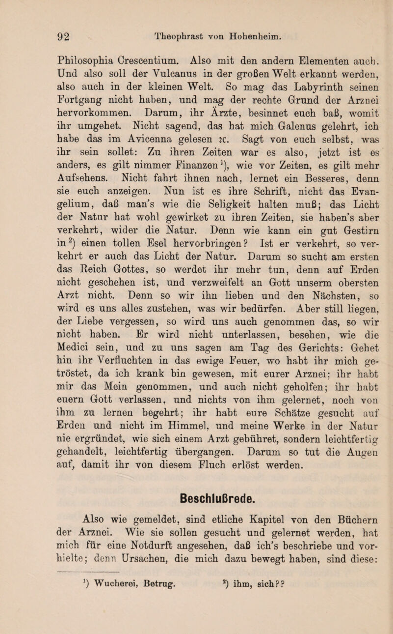 Philosophia Crescentium. Also mit den andern Elementen auch. Und also soll der Yulcanus in der großen Welt erkannt werden, also auch in der kleinen Welt. So mag das Labyrinth seinen Fortgang nicht haben, und mag der rechte Grund der Arznei hervorkommen. Darum, ihr Ärzte, besinnet euch baß, womit ihr umgehet. Nicht sagend, das hat mich Galenus gelehrt, ich habe das im Avicenna gelesen :c. Sagt von euch selbst, was ihr sein sollet: Zu ihren Zeiten war es also, jetzt ist es anders, es gilt nimmer Finanzen1), wie vor Zeiten, es gilt mehr Aufsehens. Nicht fahrt ihnen nach, lernet ein Besseres, denn sie euch anzeigen. Nun ist es ihre Schrift, nicht das Evan¬ gelium, daß man’s wie die Seligkeit halten muß; das Licht der Natur hat wohl ge wirket zu ihren Zeiten, sie habens aber verkehrt, wider die Natur. Denn wie kann ein gut Gestirn in2) einen tollen Esel hervorbringen? Ist er verkehrt, so ver¬ kehrt er auch das Licht der Natur. Darum so sucht am ersten das Beieh Gottes, so werdet ihr mehr tun, denn auf Erden nicht geschehen ist, und verzweifelt an Gott unserm obersten Arzt nicht. Denn so wir ihn lieben und den Nächsten, so wird es uns alles zustehen, was wir bedürfen. Aber still liegen, der Liebe vergessen, so wird uns auch genommen das, so wir nicht haben. Er wird nicht unterlassen, besehen, wie die Medici sein, und zu uns sagen am Tag des Gerichts: Gehet hin ihr Verfluchten in das ewige Feuer, wo habt ihr mich ge¬ tröstet, da ich krank bin gewesen, mit eurer Arznei; ihr habt mir das Mein genommen, und auch nicht geholfen; ihr habt euern Gott verlassen, und nichts von ihm gelernet, noch von ihm zu lernen begehrt; ihr habt eure Schätze gesucht auf Erden und nicht im Himmel, und meine Werke in der Natur nie ergründet, wie sich einem Arzt gebühret, sondern leichtfertig gehandelt, leichtfertig übergangen. Darum so tut die Augen auf, damit ihr von diesem Fluch erlöst werden. Beschlußrede. Also wie gemeldet, sind etliche Kapitel von den Büchern der Arznei. Wie sie sollen gesucht und gelernet werden, hat mich für eine Notdurft angesehen, daß ich’s beschriebe und vor¬ hielte; denn Ursachen, die mich dazu bewegt haben, sind diese: !) Wucherei, Betrug. 2) ihm, sich??