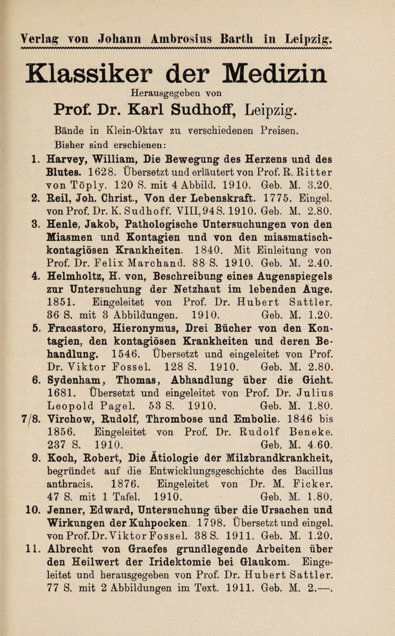 Klassiker der Medizin Herausgegeben von Prof. Dr. Karl Sudhoff, Leipzig. Bände in Klein-Oktav zu verschiedenen Preisen. Bisher sind erschienen: 1. Harvey, William, Die Bewegung des Herzens und des Blutes. 1628. Übersetzt und erläutert von Prof. R. Ritter von Töply. 120 S. mit 4 Abbild. 1910. Geb. M. 3.20. 2. Beil, Joh. Christ, Von der Lebenskraft. 1775. Eingel. vonProf. Dr.K. Sudhoff. VIII,94S. 1910. Geb. M. 2.80. 3. Henle, Jakob, Pathologische Untersuchungen von den Miasmen und Kontagien und von den miasmatisch- kontagiösen Krankheiten. 1840. Mit Einleitung von Prof. Dr. Felix Marchand. 88 S. 1910. Geb. M. 2.40. 4. Helmholtz, H. von, Beschreibung eines Augenspiegels zur Untersuchung der Netzhaut im lebenden Auge. 1851. Eingeleitet von Prof. Dr. Hubert Sattler. 36 S. mit 3 Abbildungen. 1910. Geb. M. 1.20. 5. Fracastoro, Hieronymus, Drei Bücher von den Kon¬ tagien, den kontagiösen Krankheiten und deren Be¬ handlung. 1546. Übersetzt und eingeleitet von Prof. Dr. Viktor Fossel. 128 S. 1910. Geb. M. 2.80. 6. Sydenham, Thomas, Abhandlung über die Gicht. 1681. Übersetzt und eingeleitet von Prof. Dr. Julius Leopold Pagel. 53 S. 1910. Geb. M. 1.80. 7/8. Virchow, Rudolf, Thrombose und Embolie. 1846 bis 1856. Eingeleitet von Prof. Dr. Rudolf Beneke. 237 S. 1910. Geb. M. 4.60. 9. Koch, Robert, Die Ätiologie der Milzbrandkrankheit, begründet auf die Entwicklungsgeschichte des Bacillus anthracis. 1876. Eingeleitet von Dr. M. Ficker. 47 S. mit 1 Tafel. 1910. Geb. M. L80. 10. Jenner, Edward, Untersuchung über die Ursachen und Wirkungen der Kuhpocken. 1798. Übersetzt und eingel. von Prof.Dr. Viktor Fossel. 38 S. 1911. Geb. M. 1.20. 11. Albrecht von Graefes grundlegende Arbeiten über den Heilwert der Iridektomie bei Glaukom. Einge¬ leitet und herausgegeben von Prof. Dr. Hubert Sattler.