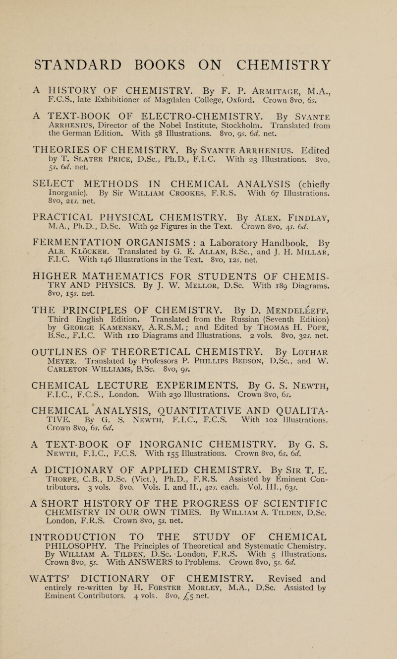 A HISTORY OF CHEMISTRY. By F. P. Armitage, M.A., F.C.S., late Exhibitioner of Magdalen College, Oxford. Crown 8vo, 6s. A TEXT-BOOK OF ELECTRO-CHEMISTRY. By Svante Arrhenius, Director of the Nobel Institute, Stockholm. Translated from the German Edition. With 58 Illustrations. 8vo, 9s. 6d. net. THEORIES OF CHEMISTRY. By Svante Arrhenius. Edited by T. Slater Price, D.Sc., Ph.D., F.I.C. With 23 Illustrations. 8vo, 5-y. 6d. net. SELECT METHODS IN CHEMICAL ANALYSIS (chiefly Inorganic). By Sir William Crookes, F.R.S. With 67 Illustrations. 8vo, 21 s. net. PRACTICAL PHYSICAL CHEMISTRY. By Alex. Findlay, M.A., Ph.D., D.Sc. With 92 Figures in the Text. Crown 8vo, 4s. 6d. FERMENTATION ORGANISMS : a Laboratory Handbook. By Alb. Klocker. Translated by G. E. Allan, B.Sc., and J. H. Millar, F.I.C. With 146 Illustrations in the Text. 8vo, 12s. net. HIGHER MATHEMATICS FOR STUDENTS OF CHEMIS¬ TRY AND PHYSICS. By T. W. Mellor, D.Sc. With 189 Diagrams. 8vo, 15T. net. THE PRINCIPLES OF CHEMISTRY. By D. Mendeleeff. Third English Edition. Translated from the Russian (Seventh Edition) by George Kamensky, A.R.S.M.; and Edited by Thomas H. Pope, B.Sc., F.I.C. With no Diagrams and Illustrations. 2 vols. 8vo, 32L net. OUTLINES OF THEORETICAL CHEMISTRY. By Lothar Meyer. Translated by Professors P. Phillips Bedson, D.Sc., and W. Carleton Williams, B.Sc. 8vo, gs. CHEMICAL LECTURE EXPERIMENTS. By G. S. Newth, F.I.C., F.C.S., London. With 230 Illustrations. Crown 8vo, 6s. CHEMICAL ANALYSIS, QUANTITATIVE AND QUALITA¬ TIVE. By G. S. Newth, F.I.C., F.C.S. With 102 Illustrations. Crown 8vo, 6s. 6d. A TEXT-BOOK OF INORGANIC CHEMISTRY. By G. S. Newth, F.I.C., F.C.S. With 155 Illustrations. Crown 8vo, 6s. 6d. A DICTIONARY OF APPLIED CHEMISTRY. By Sir T. E. Thorpe, C.B., D.Sc. (Viet.), Ph.D., F.R.S. Assisted by Eminent Con¬ tributors. 3 vols. 8vo. Vols. I. and II., 42s. each. Vol. III., 63s. A SHORT HISTORY OF THE PROGRESS OF SCIENTIFIC CHEMISTRY IN OUR OWN TIMES. By William A. Tilden, D.Sc. London, F.R.S. Crown 8vo, 5s. net. INTRODUCTION TO THE STUDY OF CHEMICAL PHILOSOPHY. The Principles of Theoretical and Systematic Chemistry. By William A. Tilden, D.Sc. 'London, F.R.S. With 5 Illustrations. Crown 8vo, 5L With ANSWERS to Problems. Crown 8vo, 55. 6d. WATTS’ DICTIONARY OF CHEMISTRY. Revised and entirely re-written by H. Forster Morley, M.A., D.Sc. Assisted by Eminent Contributors. 4 vols. 8vo, ^5 net,