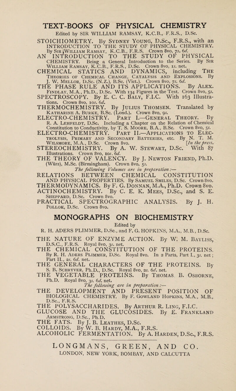 TEXT-BOOKS OF PHYSICAL CHEMISTRY Edited by SIR WILLIAM RAMSAY, K.C.B., F.R.S., D.Sc. STOICHIOMETRY. By Sydney Young, D.Sc., F.R.S., with an INTRODUCTION TO THE STUDY OF PHYSICAL CHEMISTRY. By Sir ^William Ramsay, K.C.B., F.R.S. Crown 8vo, 7s. 6d. AN INTRODUCTION TO THE STUDY OF PHYSICAL CHEMISTRY. Being a General Introduction to the Series. By Sir William Ramsay, K.C.B., F.R.S., D.Sc. Crown 8vo, is. net. CHEMICAL STATICS AND DYNAMICS, including The Theories of Chemical Change, Catalysis and Explosions. By J. W. Mellor, D.Sc. (N.Z.), B.Sc. (Viet.). Crown 8vo, 7s. 6d. THE PHASE RULE AND ITS APPLICATIONS. By Alex. Findlay, M.A., Ph.D., D.Sc. With 134 Figures in the Text. Crown 8vo, 5J. SPECTROSCOPY. By E. C. C. BALY, F.I.C. With 163 Illustra¬ tions. Crown 8vo, io.r. 6d. THERMOCHEMISTRY. By Julius Thomsen. Translated by Katharine A. Burke, B.Sc. (Lond.). Crown 8vo, gs. ELECTRO-CHEMISTRY. Part I.—General Theory. By R. A. Lehfeldt, D.Sc. Including a Chapter on the Relation of Chemical Constitution to Conductivity, by T. S. Moore, B.A., B.Sc. Crown 8vo, 5J. ELECTRO-CHEMISTRY. Part II.—Applications to Elec¬ trolysis, Primary and Secondary Batteries, etc. By N. T. M. Wilsmore, M.A., D.Sc. Crown 8vo. [In the press. STEREOCHEMISTRY. By A. W. Stewart, D.Sc. With 87 Illustrations. Crown 8vo, ioj. 6d. THE THEORY OF VALENCY. By J. Newton Friend, Ph.D. (Wiirz), M.Sc. (Birmingham). Crown 8vo, 5^. The following Volumes are in preparation:— RELATIONS BETWEEN CHEMICAL CONSTITUTION AND PHYSICAL PROPERTIES. By Samuel Smiles, D.Sc. Crown 8vo. THERMODYNAMICS. By F. G. Donnan, M.A., Ph.D. Crown 8vo. ACTINOCHEMISTRY. By C. E. IC. Mees, D.Sc., and S. E. Sheppard, D.Sc. Crown 8vo. PRACTICAL SPECTROGRAPHIC ANALYSIS. By J. H. Pollok, D.Sc. Crown 8vo. MONOGRAPHS ON BIOCHEMISTRY Edited by R. H. ADERS PLIMMER, D.Sc., and F. G. HOPKINS, M.A., M.B., D.Sc. THE NATURE OF ENZYME ACTION. By W. M. Bayliss, D.S.C., F.R.S. Royal 8vo, 3s. net. THE CHEMICAL CONSTITUTION OF THE PROTEINS. By R. H. Aders Plimmer, D.Sc. Royal 8vo. In 2 Parts, Part I., 3^. net; Part II., 2s. 6d. net. THE GENERAL CHARACTERS OF THE PROTEINS. By S. B. Schryver, Ph.D., D.Sc. Royal 8vo, is. 6d. net. THE VEGETABLE PROTEINS. By Thomas B. Osborne, Ph.D. Royal 8vo, 3^. 6d. net. The following are in preparation :— THE DEVELOPMENT AND PRESENT POSITION OF BIOLOGICAL CHEMISTRY. By F. Gowland Hopkins, M.A., M.B., D.Sc., F.R.S. THE POLYSACCHARIDES. By Arthur R. Ling, F.I.C. GLUCOSE AND THE GLUCOSIDES. By E. Frankland Armstrong, D.Sc., Ph.D. THE FATS. By J. B. Leathes, D.Sc. COLLOIDS. By W. B. Hardy, M.A., F.R.S. ALCOHOLIC FERMENTATION. By A. Harden, D.Sc., F.R.S. LONGMANS, GREEN, AND CO. LONDON, NEW YORK, BOMBAY, AND CALCUTTA