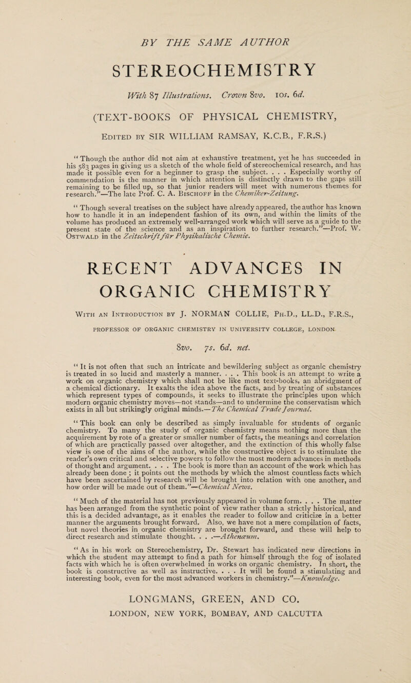 BY THE SAME AUTHOR STEREOCHEMISTRY With 87 Illustrations. Crown 8vo. iox. 6d. (TEXT-BOOKS OF PHYSICAL CHEMISTRY, Edited by SIR WILLIAM RAMSAY, K.C.B., F.R.S.) “Though the author did not aim at exhaustive treatment, yet he has succeeded in his 583 pages in giving us a sketch of the whole field of stereochemical research, and has made it possible even for a beginner to grasp the.subject. . . . Especially worthy of commendation is the manner in which attention is distinctly drawn to the gaps still remaining to be filled up, so that junior readers will meet with numerous themes for research.”—The late Prof. C. A. Bischoff in the Chemiker-Zeitung. “ Though several treatises on the subject have already appeared, the author has known how to handle it in an independent fashion of its own,_ and within the limits of the volume has produced an extremely well-arranged work which will serve as a guide to the present state of the science and as an inspiration to further research.”—-Prof. W. Ostwald in the Zeitschriftfur Physikalische Chemie. RECENT ADVANCES IN ORGANIC CHEMISTRY With an Introduction by J. NORMAN COLLIE, Ph.D., LL.D., F.R.S., PROFESSOR OF ORGANIC CHEMISTRY IN UNIVERSITY COLLEGE, LONDON Zvo. ys. 6d. net. “ It is not often that such an intricate and bewildering subject as organic chemistry is treated in so lucid and masterly a manner. . . . This book is an attempt to write a work on organic chemistry which shall not be like most text-books, an abridgment of a chemical dictionary. It exalts the idea above the facts, and by treating of substances which represent types of compounds, it seeks to illustrate the principles upon which modern organic chemistry moves—not stands—and to undermine the conservatism which exists in all but strikingly original minds.—The Chemical Trade Journal. “This book can only be described as simply invaluable for students of organic chemistry. To many the study of organic chemistry means nothing more than the acquirement by rote of a greater or smaller number of facts, the meanings and correlation of which are practically passed over altogether, and the extinction of this wholly false view is one of the aims of the author, while the constructive object is to stimulate the reader’s own critical and selective powers to follow the most modern advances in methods of thought and argument. . . . The book is more than an account of the work which has already been done ; it points out the methods by which the almost countless facts which have been ascertained by research will be brought into relation with one another, and how order will be made out of them.”—Chemical News. “ Much of the material has not previously appeared in volume form. . . . The matter has been arranged from the synthetic point of view rather than a strictly historical, and this is a decided advantage, as it enables the reader to follow and criticize in a better manner the arguments brought forward. Also, we have not a mere compilation of facts, but novel theories in organic chemistry are brought forward, and these will help to direct research and stimulate thought. . . .—Athencetmi. “As in his work on Stereochemistry, Dr. Stewart has indicated new directions in which the student may attempt to find a path for himself through the fog of isolated facts with which he is often overwhelmed in works on organic chemistry. In short, the book is constructive as well as instructive. ... It will be found a stimulating and interesting book, even for the most advanced workers in chemistry.”—Knowledge. LONGMANS, GREEN, AND CO.