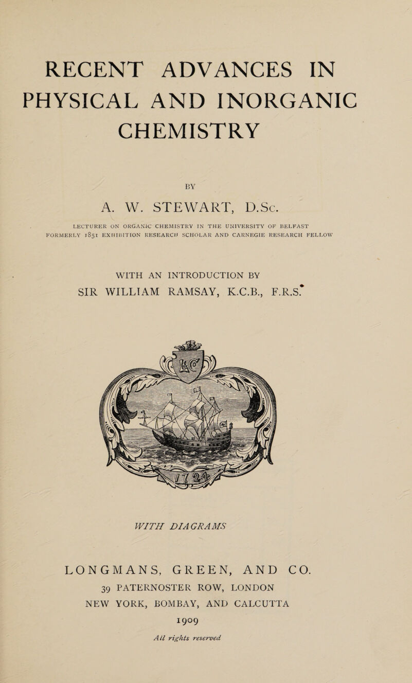 PHYSICAL AND INORGANIC CHEMISTRY BY A. W. STEWART, D.Sc. LECTURER ON ORGANIC CHEMISTRY IN THE UNIVERSITY OF BELFAST FORMERLY 1851 EXHIBITION RESEARCH SCHOLAR AND CARNEGIE RESEARCH FELLOW WITH AN INTRODUCTION BY SIR WILLIAM RAMSAY, K.C.B., F.R.S* WITH DIAGRAMS LONGMANS, GREEN, AND CO. 39 PATERNOSTER ROW, LONDON NEW YORK, BOMBAY, AND CALCUTTA I9°9 All rights reserved