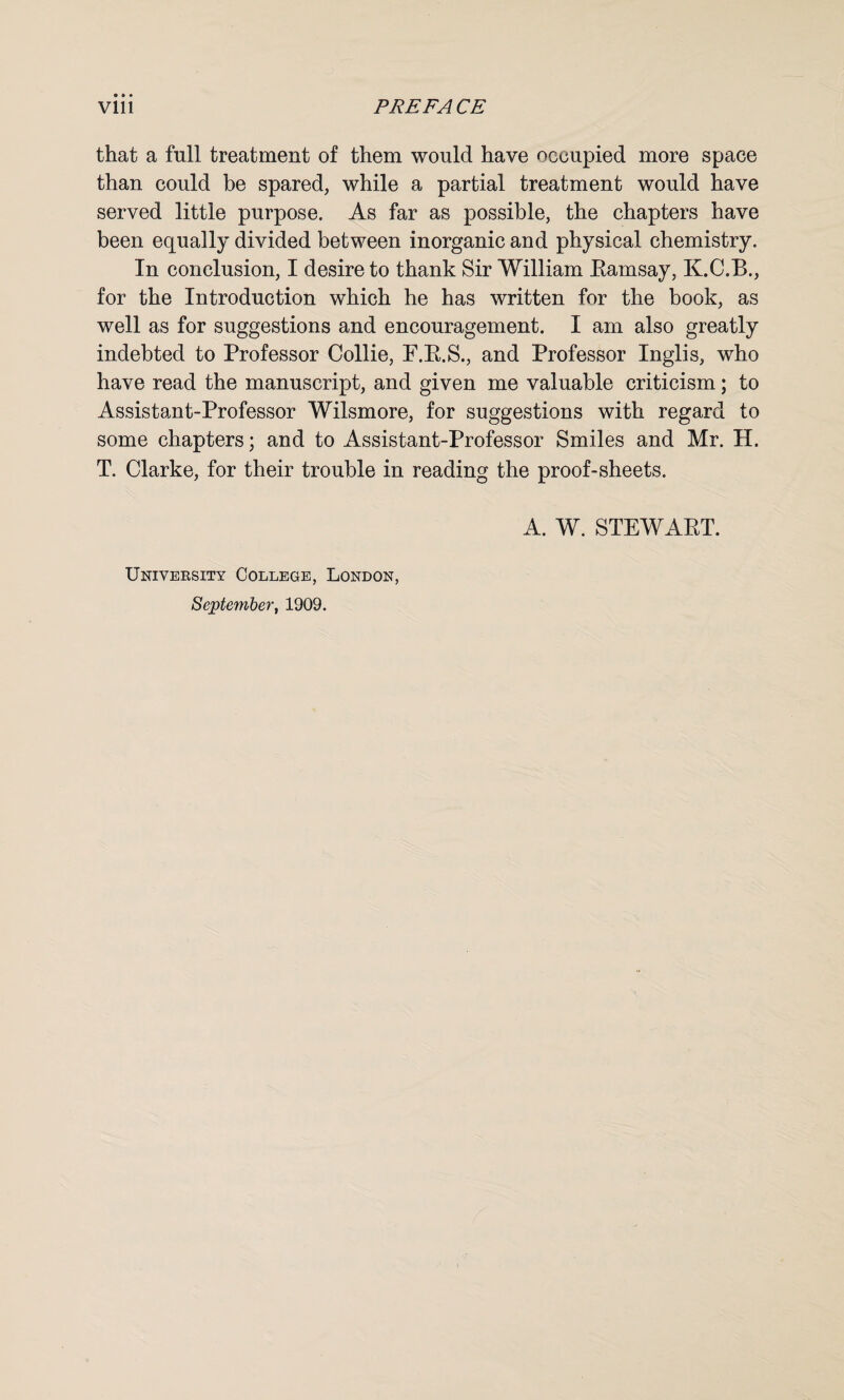 that a full treatment of them would have occupied more space than could be spared, while a partial treatment would have served little purpose. As far as possible, the chapters have been equally divided between inorganic and physical chemistry. In conclusion, I desire to thank Sir William Bamsay, K.C.B., for the Introduction which he has written for the book, as well as for suggestions and encouragement. I am also greatly indebted to Professor Collie, F.B.S., and Professor Inglis, who have read the manuscript, and given me valuable criticism; to Assistant-Professor Wilsmore, for suggestions with regard to some chapters; and to Assistant-Professor Smiles and Mr. H. T. Clarke, for their trouble in reading the proof-sheets. A. W. STEW APT. University College, London, September, 1909.