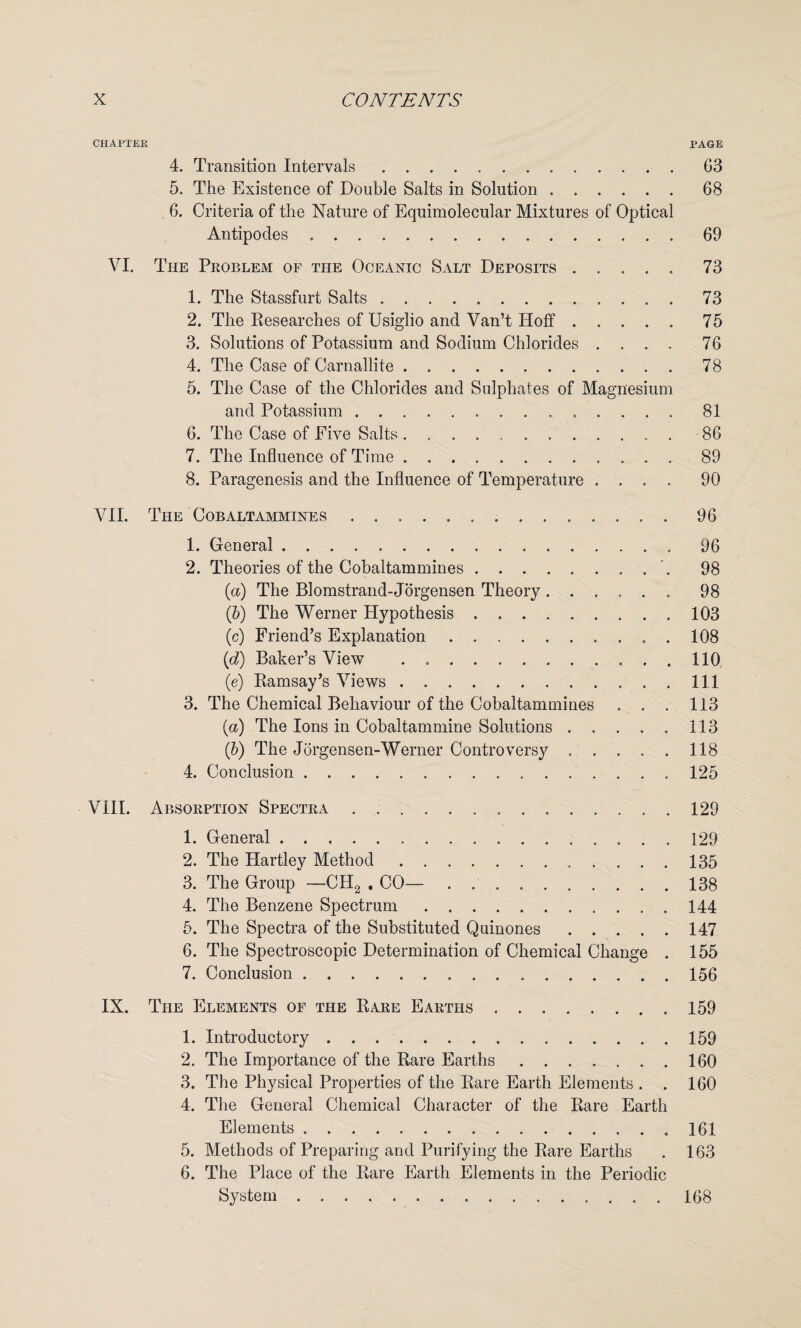 CHAPTER PAGE 4. Transition Intervals.G3 5. The Existence of Double Salts in Solution.68 6. Criteria of the Nature of Equimolecular Mixtures of Optical Antipodes.69 VI. The Problem of the Oceanic Salt Deposits.73 1. The Stassfurt Salts ..73 2. The Researches of Usiglio and Van’t Hoff.75 3. Solutions of Potassium and Sodium Chlorides .... 76 4. The Case of Carnallite.78 5. The Case of the Chlorides and Sulphates of Magnesium and Potassium ..81 6. The Case of Five Salts.. . 86 7. The Influence of Time ..89 8. Paragenesis and the Influence of Temperature .... 90 VII. The Cobaltammines ..96 1. General.96 2. Theories of the Cobaltammines.. 98 (a) The Blomstrand-Jorgensen Theory.98 (5) The Werner Hypothesis.103 (c) Friend’s Explanation.108 (d) Baker’s View . ..110 (e) Ramsay’s Views.Ill 3. The Chemical Behaviour of the Cobaltammines . . . 113 (a) The Ions in Cobaltammine Solutions.113 (b) The Jorgensen-Werner Controversy.118 4. Conclusion.125 VIII. Absorption Spectra . 129 1. General..129 2. The Hartley Method.. 135 3. The Group —CH2 . CO—.138 4. The Benzene Spectrum.144 5. The Spectra of the Substituted Quinones.147 6. The Spectroscopic Determination of Chemical Change . 155 7. Conclusion.156 IX. The Elements of the Rare Earths ..159 1. Introductory ..159 2. The Importance of the Rare Earths.. . 160 3. The Physical Properties of the Rare Earth Elements . . 160 4. The General Chemical Character of the Rare Earth Elements....161 5. Methods of Preparing and Purifying the Rare Earths . 163 6. The Place of the Rare Earth Elements in the Periodic System. 168