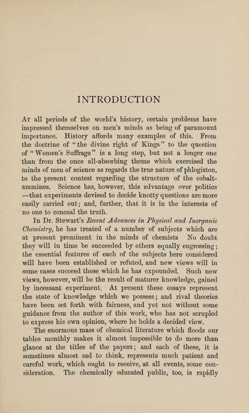 INTRODUCTION At all periods of the world’s history, certain problems have impressed themselves on men’s minds as being of paramount importance. History affords many examples of this. From the doctrine of “the divine right of Kings” to the question of “Women’s Suffrage” is a long step, but not a longer one than from the once all-absorbing theme which exercised the minds of men of science as regards the true nature of phlogiston, to the present contest regarding the structure of the cobalt- ammines. Science has, however, this advantage over politics —that experiments devised to decide knotty questions are more easily carried out; and, further, that it is in the interests of no one to conceal the truth. In Dr. Stewart’s Recent Advances in Physical and Inorganic Chemistry, he has treated of a number of subjects which are at present prominent in the minds of chemists No doubt they will in time be succeeded by others equally engrossing; the essential features of each of the subjects here considered will have been established or refuted, and new views will in some cases succeed those which he has expounded. Such new views, however, will be the result of maturer knowledge, gained by incessant experiment. At present these essays represent the state of knowledge which we possess; and rival theories have been set forth with fairness, and yet not without some guidance from the author of this work, who has not scrupled to express his own opinion, where he holds a decided view. The enormous mass of chemical literature which floods our tables monthly makes it almost impossible to do more than glance at the titles of the papers; and each of these, it is sometimes almost sad to think, represents much patient and careful work, which ought to receive, at all events, some con¬ sideration. The chemically educated public, too, is rapidly