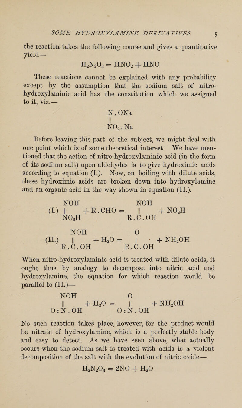 the reaction takes the following course and gives a quantitative yield— H2N203 = HN02 + HNO These reactions cannot be explained with any probability except by the assumption that the sodium salt of nitro- hydroxylaminic acid has the constitution which we assigned to it, viz.— N.ONa II N02. Na Before leaving this part of the subject, we might deal with one point which is of some theoretical interest. We have men¬ tioned that the action of nitro-hydroxylaminic acid (in the form of its sodium salt) upon aldehydes is to give hydroximic acids according to equation (I.). Now, on boiling with dilute acids, these hydroximic acids are broken down into hydroxylamine and an organic acid in the way shown in equation (II.). NOH NOH (I.) || -f B. CHO = || + N02H no2h b . c . oh NOH 0 (II.) || + H20 = || ' + NH2OH R.C.OH B.C.OH When nitro-hydroxylaminic acid is treated with dilute acids, it ought thus by analogy to decompose into nitric acid and hydroxylamine, the equation for which reaction would be parallel to (II.)— NOH O II + H20 = II + nh2oh 0 : N . OH 0 : N . OH No such reaction takes place, however, for the product would be nitrate of hydroxylamine, which is a perfectly stable body and easy to detect. As we have seen above, what actually occurs when the sodium salt is treated with acids is a violent decomposition of the salt with the evolution of nitric oxide— H2N203 = 2NO + H20