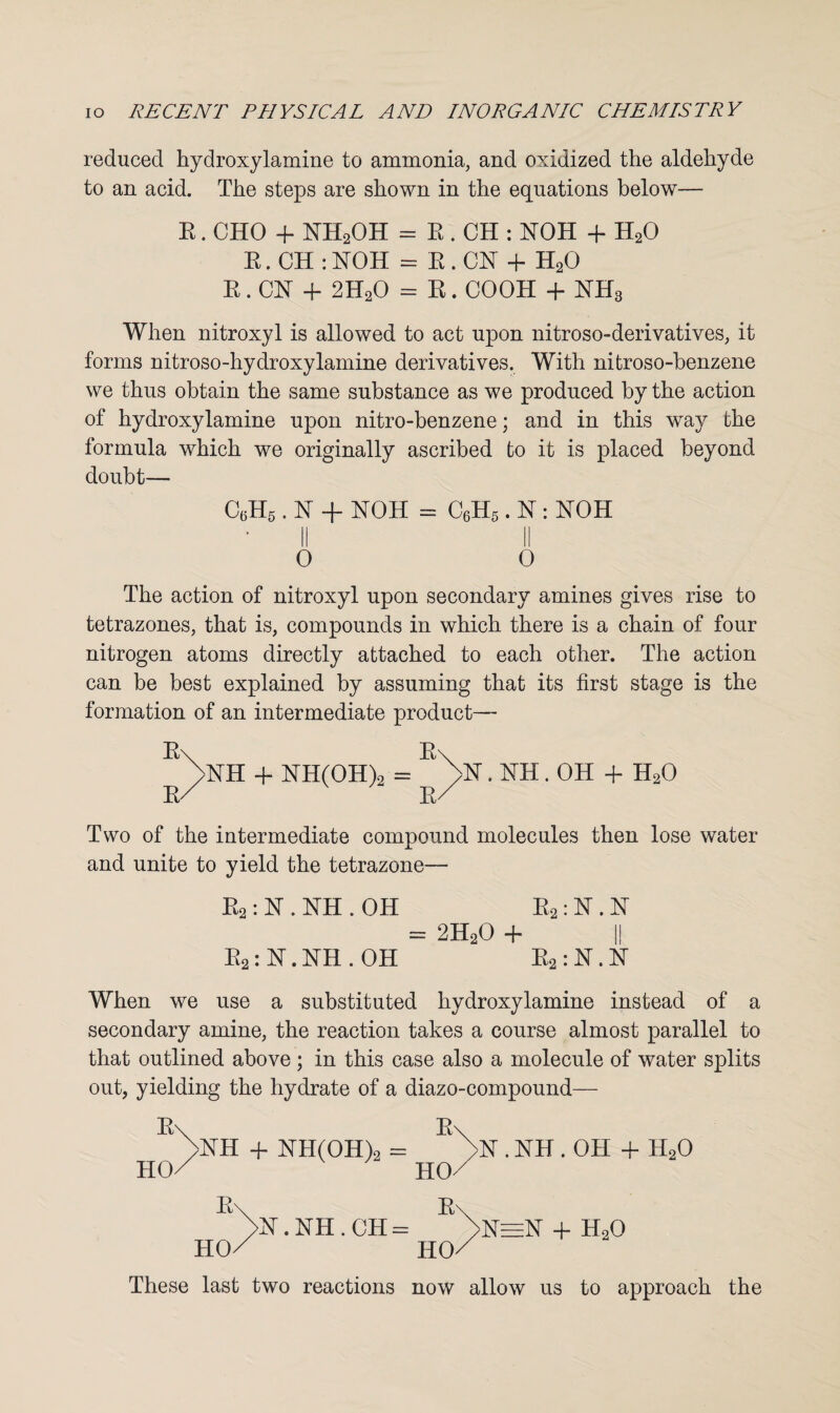 reduced hydroxylamine to ammonia, and oxidized the aldehyde to an acid. The steps are shown in the equations below— R. CHO + KH2OH = R . CH : hiOH + H20 R.CH:HOH = R. CH + H20 R. ChT + 2H20 = R. COOH + hTH3 When nitroxyl is allowed to act upon nitroso-derivatives, it forms nitroso-hydroxylamine derivatives. With nitroso-benzene we thus obtain the same substance as we produced by the action of hydroxy lamine upon nitro-benzene; and in this way the formula which we originally ascribed to it is placed beyond doubt— c6h5 . hr + noh = c6h5 . hr: noh O 0 The action of nitroxyl upon secondary amines gives rise to tetrazones, that is, compounds in which there is a chain of four nitrogen atoms directly attached to each other. The action can be best explained by assuming that its first stage is the formation of an intermediate product— R\ R\ >hTH + HH(OH)2 = . hTH. OH + H20 R/ r/ Two of the intermediate compound molecules then lose water and unite to yield the tetrazone— R2 : hr. hTH . OH R2 : hr. hr = 2H20 -f~ I! R2: hT.NH . OH R2:hT.hT When we use a substituted hydroxylamine instead of a secondary amine, the reaction takes a course almost parallel to that outlined above ; in this case also a molecule of water splits out, yielding the hydrate of a diazo-compound— R\ R' hTH + NH(OH)2 = HO ho/' >N . KH . OH + H20 + H20 R\ >hT. NH.CH= HO/ ho/ These last two reactions now allow us to approach the