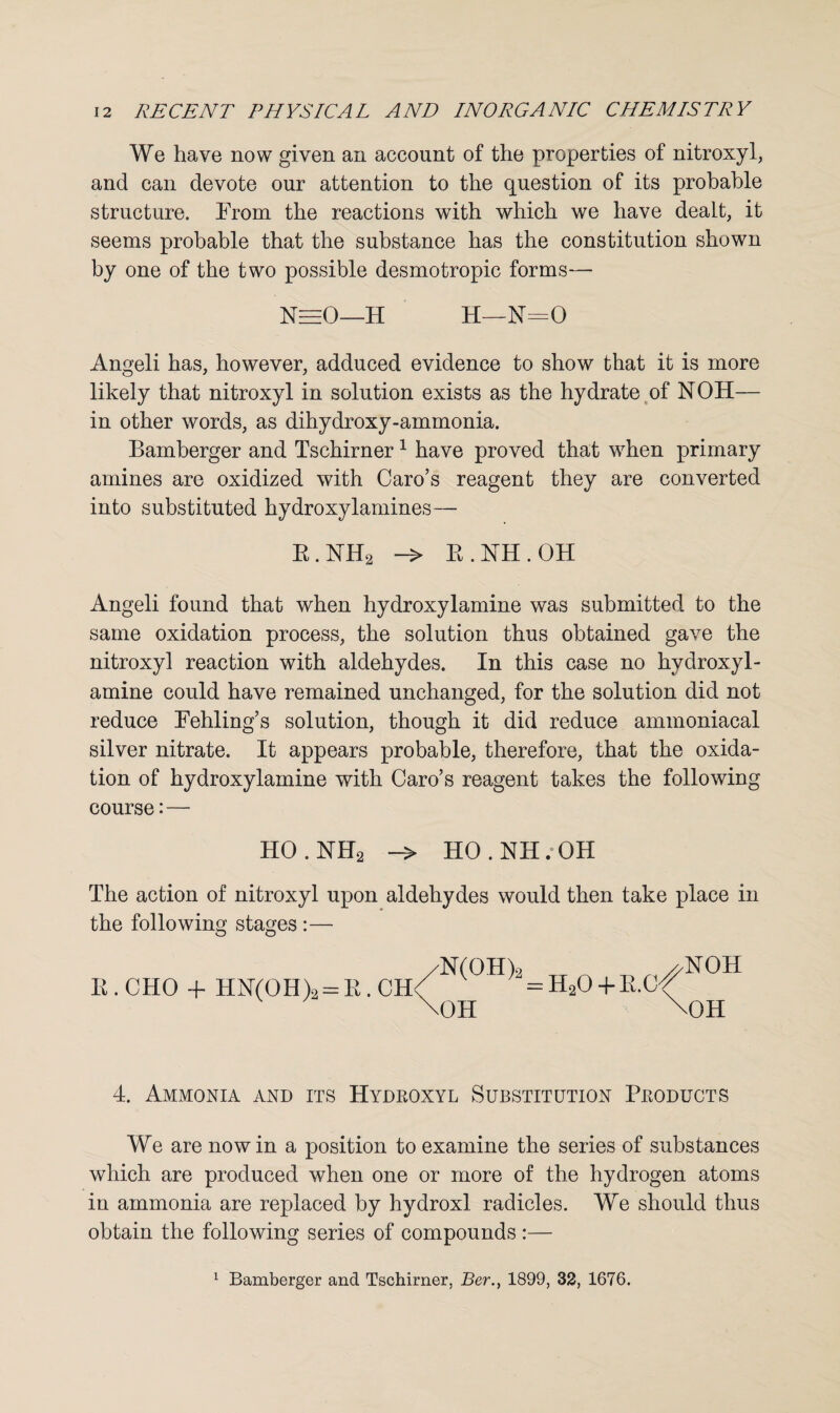 We have now given an account of the properties of nitroxyl, and can devote our attention to the question of its probable structure. From the reactions with which we have dealt, it seems probable that the substance has the constitution shown by one of the two possible desmotropic forms— NeeO—H H—N=0 Angeli has, however, adduced evidence to show that it is more likely that nitroxyl in solution exists as the hydrate of NOH— in other words, as dihydroxy-ammonia. Bamberger and Tschirner1 have proved that when primary amines are oxidized with Caro’s reagent they are converted into substituted hydroxylamines— R.NH2 -> B.NH.OH Angeli found that when hydroxylamine was submitted to the same oxidation process, the solution thus obtained gave the nitroxyl reaction with aldehydes. In this case no hydroxyl¬ amine could have remained unchanged, for the solution did not reduce Fehling’s solution, though it did reduce ammoniacal silver nitrate. It appears probable, therefore, that the oxida¬ tion of hydroxylamine with Caro’s reagent takes the following course: — HO.NH2 -> HO.NH.OH The action of nitroxyl upon aldehydes would then take place in the following stages :— E.CHO + HN(OH)2 = R.CH /n<oh)-.h,o+e.o^ \OH NOH \0H 4. Ammonia and its Hydroxyl Substitution Products We are now in a position to examine the series of substances which are produced when one or more of the hydrogen atoms in ammonia are replaced by hydroxl radicles. We should thus obtain the following series of compounds :— 1 Bamberger and Tschirner, Ber., 1899, 32, 1676.
