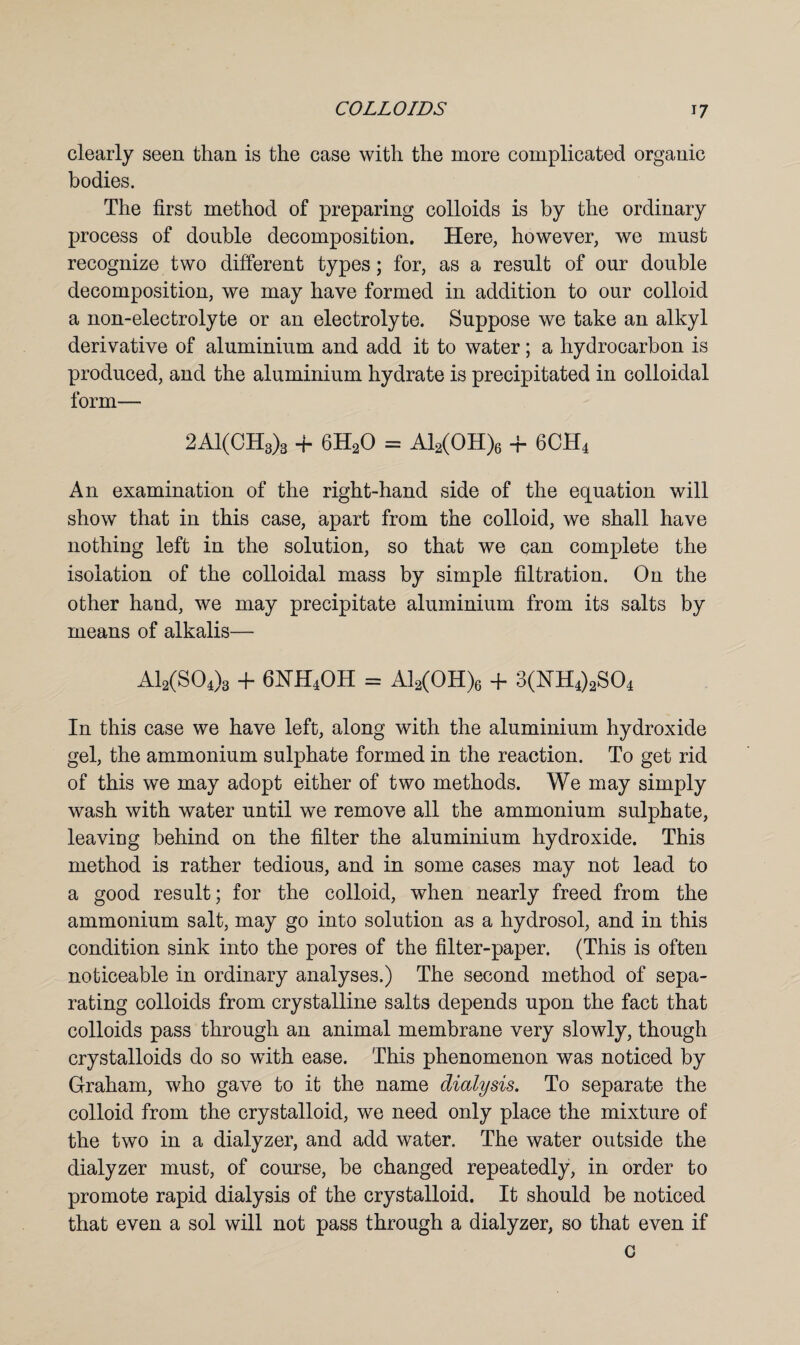 clearly seen than is the case with the more complicated organic bodies. The first method of preparing colloids is by the ordinary process of double decomposition. Here, however, we must recognize two different types; for, as a result of our double decomposition, we may have formed in addition to our colloid a non-electrolyte or an electrolyte. Suppose we take an alkyl derivative of aluminium and add it to water; a hydrocarbon is produced, and the aluminium hydrate is precipitated in colloidal form— 2A1(CH3)3 + 6H20 = Al2(OH)6 + 6CH4 An examination of the right-hand side of the equation will show that in this case, apart from the colloid, we shall have nothing left in the solution, so that we can complete the isolation of the colloidal mass by simple filtration. On the other hand, we may precipitate aluminium from its salts by means of alkalis— A12(S04)3 + 6HH4OH = Al2(OH)6 + 3(NH4)2S04 In this case we have left, along with the aluminium hydroxide gel, the ammonium sulphate formed in the reaction. To get rid of this we may adopt either of two methods. We may simply wash with water until we remove all the ammonium sulphate, leaving behind on the filter the aluminium hydroxide. This method is rather tedious, and in some cases may not lead to a good result; for the colloid, when nearly freed from the ammonium salt, may go into solution as a hydrosol, and in this condition sink into the pores of the filter-paper. (This is often noticeable in ordinary analyses.) The second method of sepa¬ rating colloids from crystalline salts depends upon the fact that colloids pass through an animal membrane very slowly, though crystalloids do so with ease. This phenomenon was noticed by Graham, who gave to it the name dialysis. To separate the colloid from the crystalloid, we need only place the mixture of the two in a dialyzer, and add water. The water outside the dialyzer must, of course, be changed repeatedly, in order to promote rapid dialysis of the crystalloid. It should be noticed that even a sol will not pass through a dialyzer, so that even if