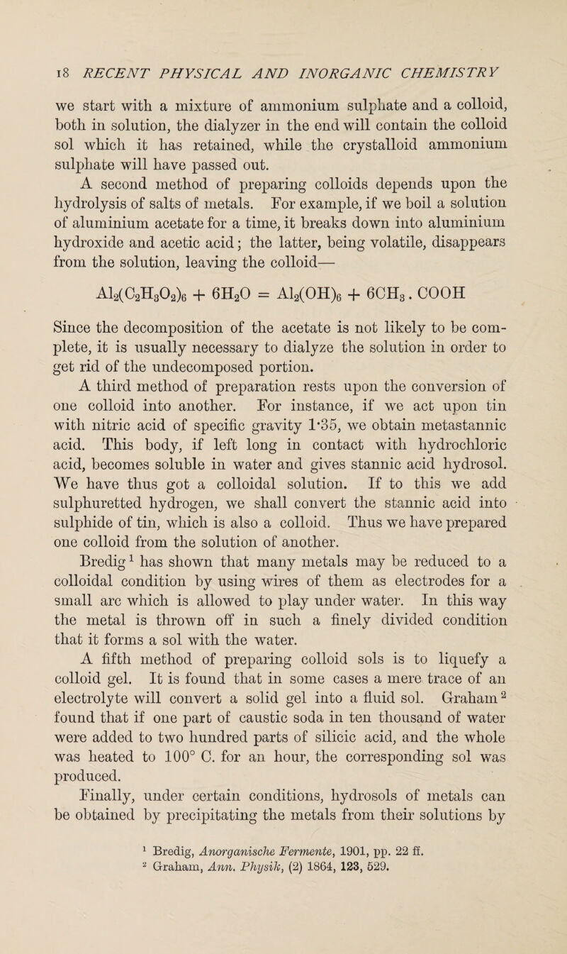 we start with a mixture of ammonium sulphate and a colloid, both in solution, the dialyzer in the end will contain the colloid sol which it has retained, while the crystalloid ammonium sulphate will have passed out. A second method of preparing colloids depends upon the hydrolysis of salts of metals. For example, if we boil a solution of aluminium acetate for a time, it breaks down into aluminium hydroxide and acetic acid; the latter, being volatile, disappears from the solution, leaving the colloid— A12(C2H302)6 + 6H20 = Al2(OH)6 + 6CH3. COOH Since the decomposition of the acetate is not likely to be com¬ plete, it is usually necessary to dialyze the solution in order to get rid of the undecomposed portion. A third method of preparation rests upon the conversion of one colloid into another. For instance, if we act upon tin with nitric acid of specific gravity 1*35, we obtain metastannic acid. This body, if left long in contact with hydrochloric acid, becomes soluble in water and gives stannic acid hydrosol. We have thus got a colloidal solution. If to this we add sulphuretted hydrogen, we shall convert the stannic acid into sulphide of tin, which is also a colloid. Thus we have prepared one colloid from the solution of another. Bredig1 has shown that many metals may be reduced to a colloidal condition by using wires of them as electrodes for a small arc which is allowed to play under water. In this way the metal is thrown off in such a finely divided condition that it forms a sol with the water. A fifth method of preparing colloid sols is to liquefy a colloid gel. It is found that in some cases a mere trace of an electrolyte will convert a solid gel into a fluid sol. Graham2 found that if one part of caustic soda in ten thousand of water were added to two hundred parts of silicic acid, and the whole was heated to 100° C. for an hour, the corresponding sol was produced. Finally, under certain conditions, hydrosols of metals can be obtained by precipitating the metals from their solutions by 1 Bredig, Anorganische Fermente, 1901, pp. 22 ff. 2 Graham, Ann. Physik, (2) 1864, 123, 529.