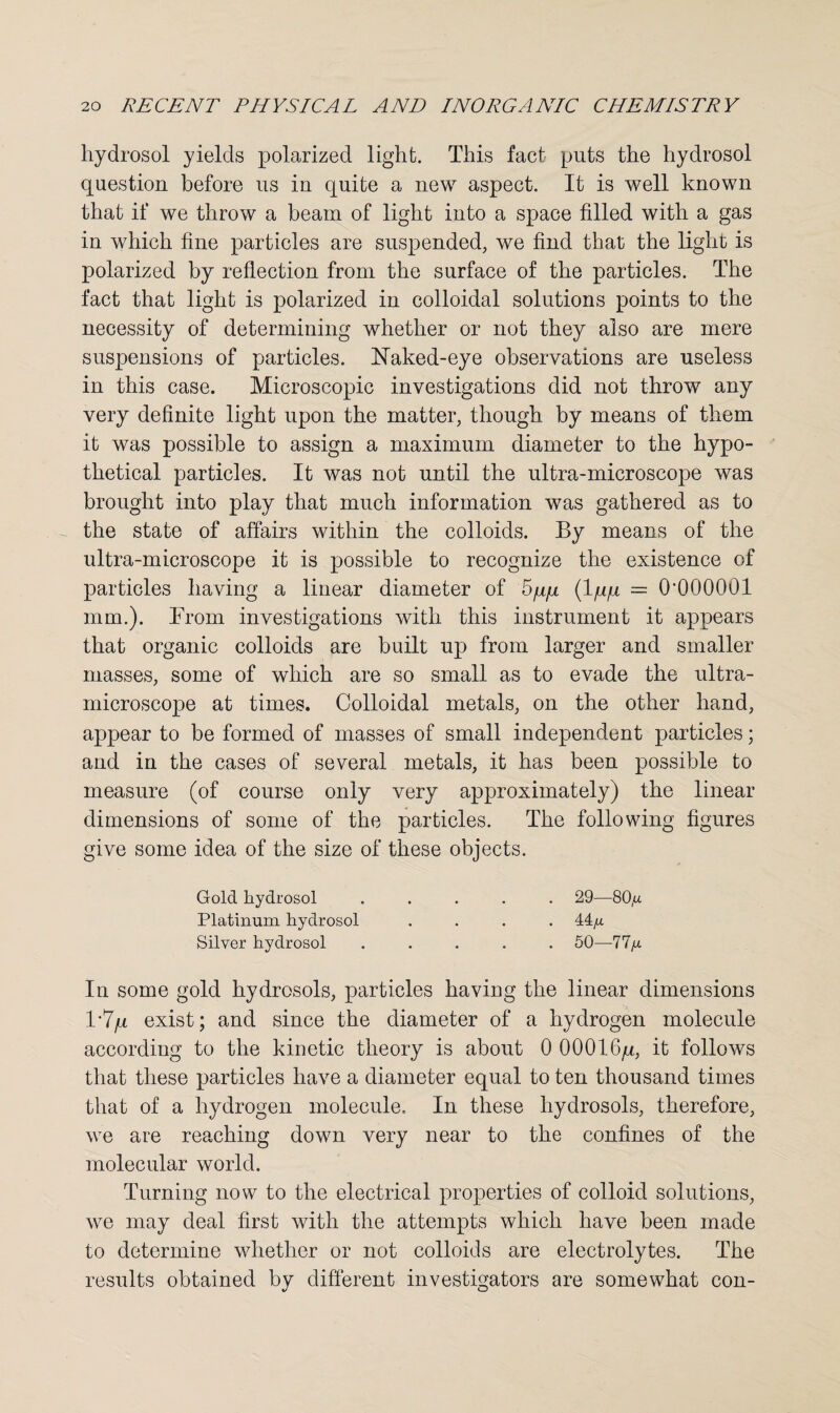 hydrosol yields polarized light. This fact puts the hydrosol question before us in quite a new aspect. It is well known that if we throw a beam of light into a space filled with a gas in which fine particles are suspended, we find that the light is polarized by reflection from the surface of the particles. The fact that light is polarized in colloidal solutions points to the necessity of determining whether or not they also are mere suspensions of particles. Naked-eye observations are useless in this case. Microscopic investigations did not throw any very definite light upon the matter, though by means of them it was possible to assign a maximum diameter to the hypo¬ thetical particles. It was not until the ultra-microscope was brought into play that much information was gathered as to the state of affairs within the colloids. By means of the ultra-microscope it is possible to recognize the existence of particles having a linear diameter of 5/qx (lqq = O'OOOOOl mm.). From investigations with this instrument it appears that organic colloids are built up from larger and smaller masses, some of which are so small as to evade the ultra¬ microscope at times. Colloidal metals, on the other hand, appear to be formed of masses of small independent particles; and in the cases of several metals, it has been possible to measure (of course only very approximately) the linear dimensions of some of the particles. The following figures give some idea of the size of these objects. Gold hydrosol ..... 29—80,u Platinum hydrosol .... 44^ Silver hydrosol ..... 50—77^ In some gold hydrosols, particles having the linear dimensions 1’7/x exist; and since the diameter of a hydrogen molecule according to the kinetic theory is about 0 00016^, it follows that these particles have a diameter equal to ten thousand times that of a hydrogen molecule. In these hydrosols, therefore, we are reaching down very near to the confines of the molecular world. Turning now to the electrical properties of colloid solutions, we may deal first with the attempts which have been made to determine whether or not colloids are electrolytes. The results obtained by different investigators are somewhat con-