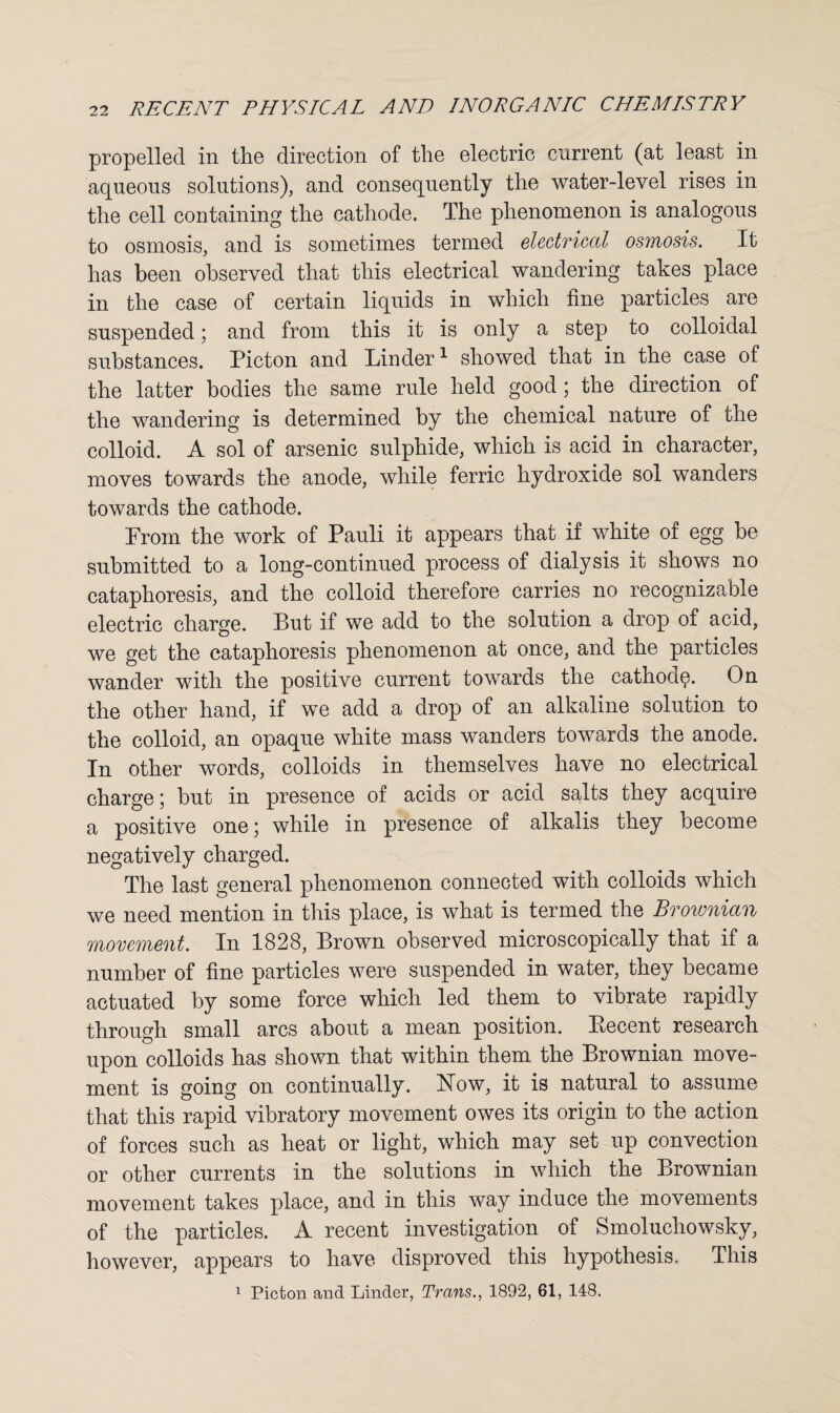 propelled in the direction of the electric current (at least in aqueous solutions), and consequently the water-level rises in the cell containing the cathode. The phenomenon is analogous to osmosis, and is sometimes termed electrical osmosis. It has been observed that this electrical wandering takes place in the case of certain liquids in which fine particles are suspended; and from this it is only a step to colloidal substances. Picton and Linder1 showed that in the case of the latter bodies the same rule held good ; the direction of the wandering is determined by the chemical nature of the colloid. A sol of arsenic sulphide, which is acid in character, moves towards the anode, while ferric hydroxide sol wanders towards the cathode. Prom the work of Pauli it appears that if white of egg be submitted to a long-continued process of dialysis it shows no cataphoresis, and the colloid therefore carries no recognizable electric charge. But if we add to the solution a drop of acid, we get the cataphoresis phenomenon at once, and the particles wander with the positive current towards the cathode. On the other hand, if we add a drop of an alkaline solution to the colloid, an opaque white mass wanders towards the anode. In other words, colloids in themselves have no electrical charge; but in presence of acids or acid salts they acquire a positive one; while in presence of alkalis they become negatively charged. The last general phenomenon connected with colloids which we need mention in this place, is what is termed the Brownian movement. In 1828, Brown observed microscopically that if a number of fine particles were suspended in water, they became actuated by some force which led them to vibrate rapidly through small arcs about a mean position. Becent research upon colloids has shown that within them the Brownian move¬ ment is going on continually. How, it is natural to assume that this rapid vibratory movement owes its origin to the action of forces such as heat or light, which may set up convection or other currents in the solutions in which the Brownian movement takes place, and in this way induce the movements of the particles. A recent investigation of Smoluchowsky, however, appears to have disproved this hypothesis. This 1 Picton and Linder, Trans., 1892, 61, 148.