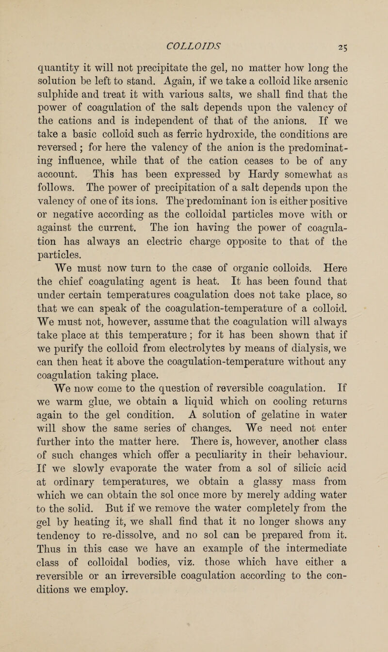 quantity it will not precipitate the gel, no matter how long the solution he left to stand. Again, if we take a colloid like arsenic sulphide and treat it with various salts, we shall find that the power of coagulation of the salt depends upon the valency of the cations and is independent of that of the anions. If we take a basic colloid such as ferric hydroxide, the conditions are reversed; for here the valency of the anion is the predominat¬ ing influence, while that of the cation ceases to be of any account. This has been expressed by Hardy somewhat as follows. The power of precipitation of a salt depends upon the valency of one of its ions. The predominant ion is either positive or negative according as the colloidal particles move with or against the current. The ion having the power of coagula¬ tion has always an electric charge opposite to that of the particles. We must now turn to the case of organic colloids. Here the chief coagulating agent is heat. It has been found that under certain temperatures coagulation does not take place, so that we can speak of the coagulation-temperature of a colloid. We must not, however, assume that the coagulation will always take place at this temperature; for it has been shown that if we purify the colloid from electrolytes by means of dialysis, we can then heat it above the coagulation-temperature without any coagulation taking place. We now come to the question of reversible coagulation. If we warm glue, we obtain a liquid which on cooling returns again to the gel condition. A solution of gelatine in water will show the same series of changes. We need not enter further into the matter here. There is, however, another class of such changes which offer a peculiarity in their behaviour. If we slowly evaporate the water from a sol of silicic acid at ordinary temperatures, we obtain a glassy mass from which we can obtain the sol once more by merely adding water to the solid. But if we remove the water completely from the gel by heating it, we shall find that it no longer shows any tendency to re-dissolve, and no sol can be prepared from it. Thus in this case we have an example of the intermediate class of colloidal bodies, viz. those which have either a reversible or an irreversible coagulation according to the con¬ ditions we employ.