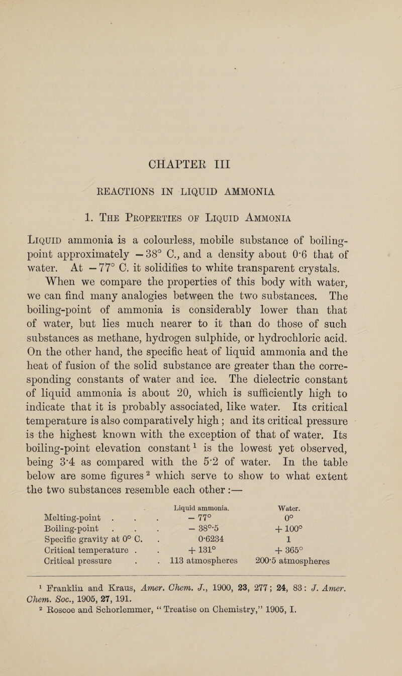 CHAPTER III REACTIONS IN LIQUID AMMONIA 1. The Properties of Liquid Ammonia Liquid ammonia is a colourless, mobile substance of boiling- point approximately —38° C., and a density about 06 that of water. At — 77° C. it solidifies to white transparent crystals. When we compare the properties of this body with water, we can find many analogies between the two substances. The boiling-point of ammonia is considerably lower than that of water, but lies much nearer to it than do those of such substances as methane, hydrogen sulphide, or hydrochloric acid. On the other hand, the specific heat of liquid ammonia and the heat of fusion of the solid substance are greater than the corre¬ sponding constants of water and ice. The dielectric constant of liquid ammonia is about 20, which is sufficiently high to indicate that it is probably associated, like water. Its critical temperature is also comparatively high; and its critical pressure is the highest known with the exception of that of water. Its boiling-point elevation constant1 is the lowest yet observed, being 3‘4 as compared with the 5*2 of water. In the table below are some figures2 which serve to show to what extent the two substances resemble each other:— Melting-point Boiling-point Specific gravity at 0° 0. Critical temperature . Critical pressure Liquid ammonia. - 77° - 38°-5 0-6234 + 131° 113 atmospheres Water. 0° + 100° 1 + 365° 200-5 atmospheres 1 Franklin and Kraus, Amer. Chem. J., 1900, 23, 277; 24, 83: J. Amer. Chem. Soc., 1905, 27, 191.